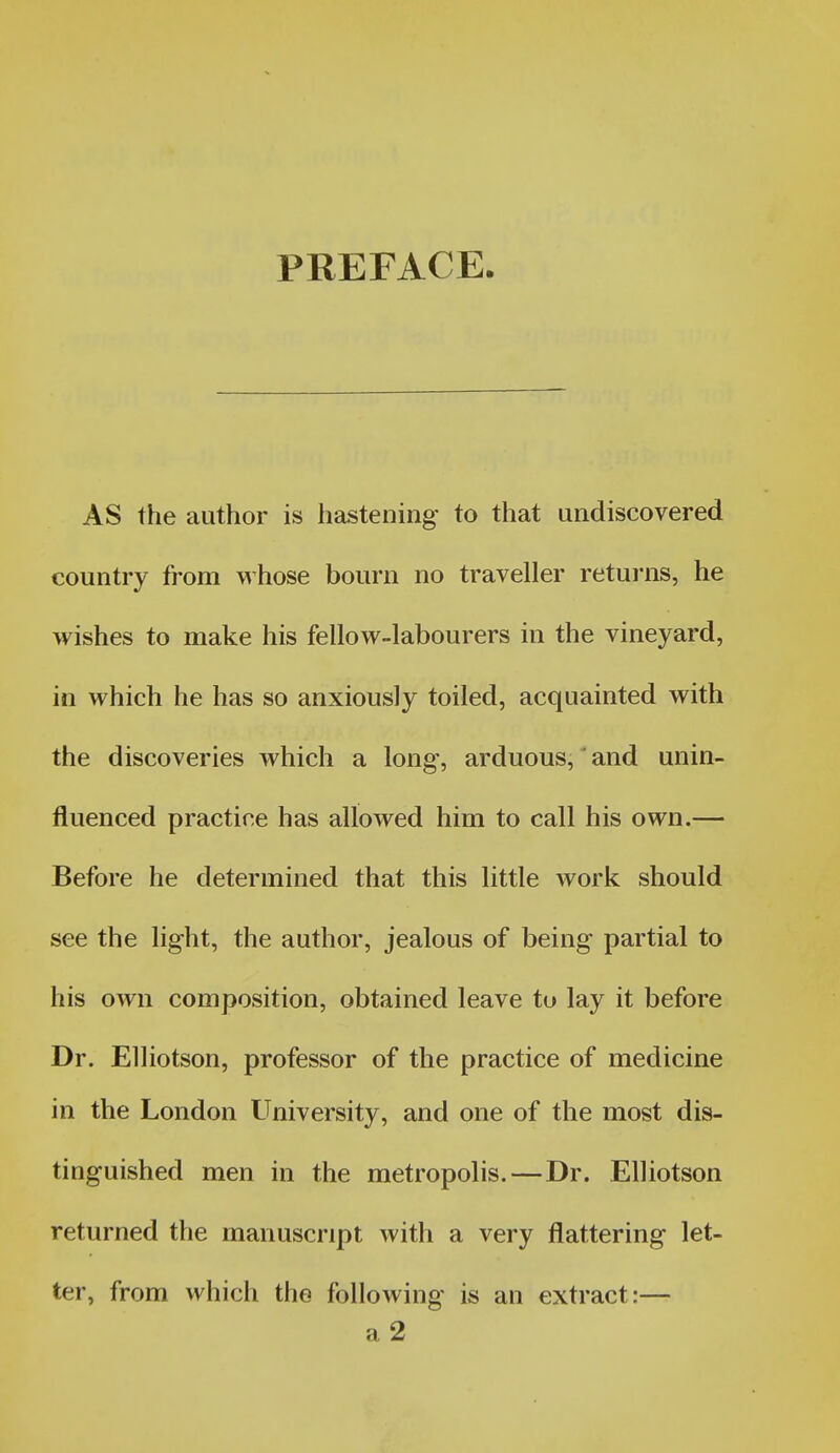 PREFACE. AS the author is hastening to that undiscovered country from whose bourn no traveller returns, he wishes to make his fellow-labourers in the vineyard, in which he has so anxiously toiled, acquainted with the discoveries which a long-, arduous, and unin- fluenced practice has allowed him to call his own.— Before he determined that this little work should see the light, the author, jealous of being partial to his own composition, obtained leave to lay it before Dr. Elliotson, professor of the practice of medicine in the London University, and one of the most dis- tinguished men in the metropolis.—Dr. Elliotson returned the manuscript with a very flattering let- ter, from which the following is an extract:— a2