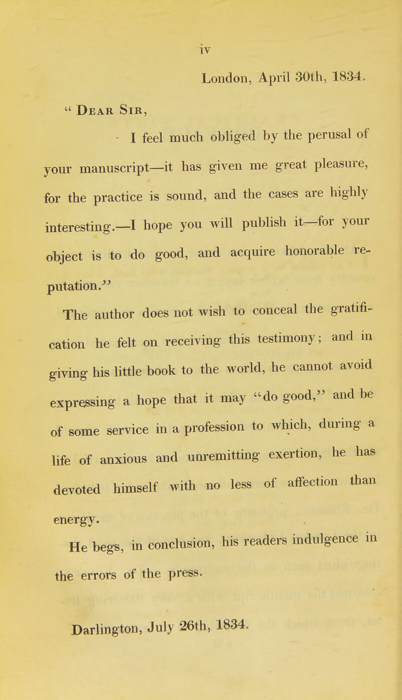 IV London, April 30th, 1834.  Dear Sir, - I feel much obliged by the perusal of your manuscript—it has given me great pleasure, for the practice is sound, and the cases are highly interesting.—I hope you will publish it—for your object is to do good, and acquire honorable re- putation. The author does not wish to conceal the gratifi- cation he felt on receiving this testimony; and in giving his little book to the world, he cannot avoid expressing a hope that it may do good, and be of some service in a profession to which, during a life of anxious and unremitting exertion, he has devoted himself with no less of affection than energy. He begs, in conclusion, his readers indulgence in the errors of the press. Darlington, July 26th, 1834.