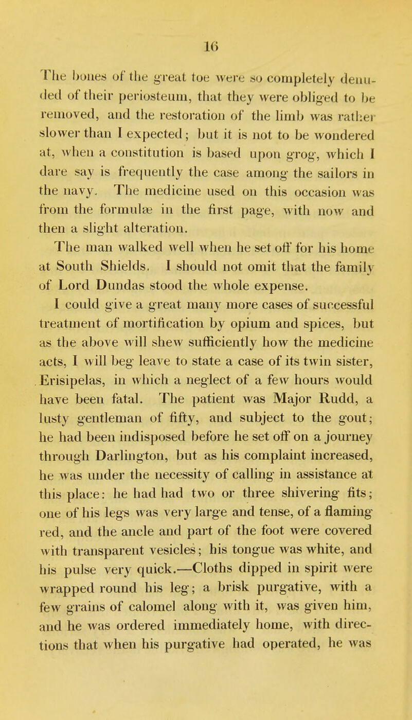 The boiies of the great toe were so completely denu- ded of tlieir periosteum, that they were obliged to be removed, and the restoration of the limb was ratliei- slower than I expected; but it is not to be wondered at, when a constitution is based upon grog-, which I dare say is frequently the case among- the sailors in the navy. The medicine used on this occasion was from the formulae in the first page, with now and then a slight alteration. The man walked well when he set off for his home at South Shields, I should not omit that the family of Lord Dundas stood the whole expense. I could give a great many more cases of successful treatment of mortification by opium and spices, but as the above will shew sufficiently how the medicine acts, I will beg leave to state a case of its twin sister, . Erisipelas, in which a neglect of a few hom*s would have been fatal. The patient was Major Rudd, a lusty gentleman of fifty, and subject to the gout; he had been indisposed before he set off on a journey through Darlington, but as his complaint increased, he was under the necessity of calling- in assistance at this place: he had had two or three shivering fits; one of his legs was very large and tense, of a flaming- red, and the ancle and part of the foot were covered with transparent vesicles; his tongue was white, and his pulse very quick.—Cloths dipped in spirit were wrapped round his leg; a brisk purgative, with a few grains of calomel along with it, was given him, and he was ordered immediately home, with direc- tions that when his purgative had operated, he was