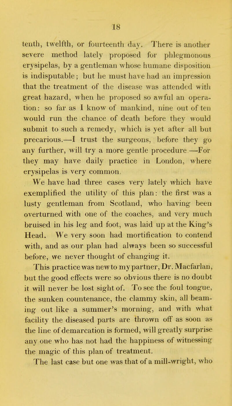 tenth, twelfth, or fourteenth day. Tliere is another severe method lately proposed for phlegmonous erysipelas, by a gentleman whose humane disposition is indisputable; but he must have had an impression that the treatment of the disease was attended with great hazard, when he proposed so awful an opera- tion: so far as I know of mankind, nine out often would run the chance of death before they would submit to such a remedy, which is yet after all but precarious.—I trust the surgeons, before they go any further, will try a more gentle procedure—For they may have daily practice in London, where erysipelas is very common, We have had three cases very lately which have exemplified the utility of this plan: the first was a lusty gentleman from Scotland, who having been overturned with one of the coaches, and very much bruised in his leg and foot, was laid up at the King's Head. We very soon had mortification to contend with, and as our plan had always been so successful before, we never thought of changing it. This practice was new to my partner, Dr. Macfarlan, but the good effects were so obvious there is no doubt it will never be lost sight of. To see the foul tongue, the sunken countenance, the clammy skin, all beam- ing out like a summer's morning, and with what facility the diseased parts are thrown off as soon as the line of demarcation is formed, will greatly surprise any one who has not had the happiness of witnessing the magic of this plan of treatment. The last case but one was that of a mill-wright, who