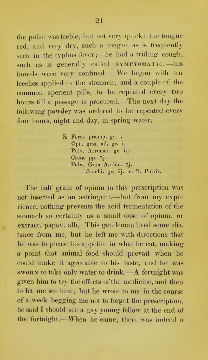 the pulsse was feeble, but not very quick; Ihe tongue red, and very dry, such a tongue as is frequently seen in the typhus fever;—he had a trifling cough, such as is generally called symptomatic,—his bowels were very confined. We began with ten leeches applied to the stomach, and a couple of the common aperient pills, to be repeated every two hours till a passage is procured.—The next day the following powder was ordered to be repeated every four hours, night and day, in spring water. R Ferri. praecip. gr. v. Opii. grss. ad. gr. i. Pulv. Arromat. gr, iij. Cretae pp. 5j' Pulv. Gum Arabic. 5j« Jacobi. gr. iij. ni. ft. Pulvis. The half grain of opium in this prescription was not inserted as an astringent,—but from my expe- rience, nothing prevents the acid fermentation of the stomach so certainly as a small dose of opium, or extract, papav. alb. This gentleman lived some dis- tance from me, but he left me with directions that he was to please his appetite in what he eat, making a point that animal food should prevail when he could make it agreeable to his taste, and he was SWORN to take only water to drink.—A fortnight was given him to try the effects of the medicine, and then to let me see him; but he wrote to me in the course of a week begging me not to forget the prescription, he said I should see a gay young fellow at the end of the fortnight.—When he came, there was indeed a