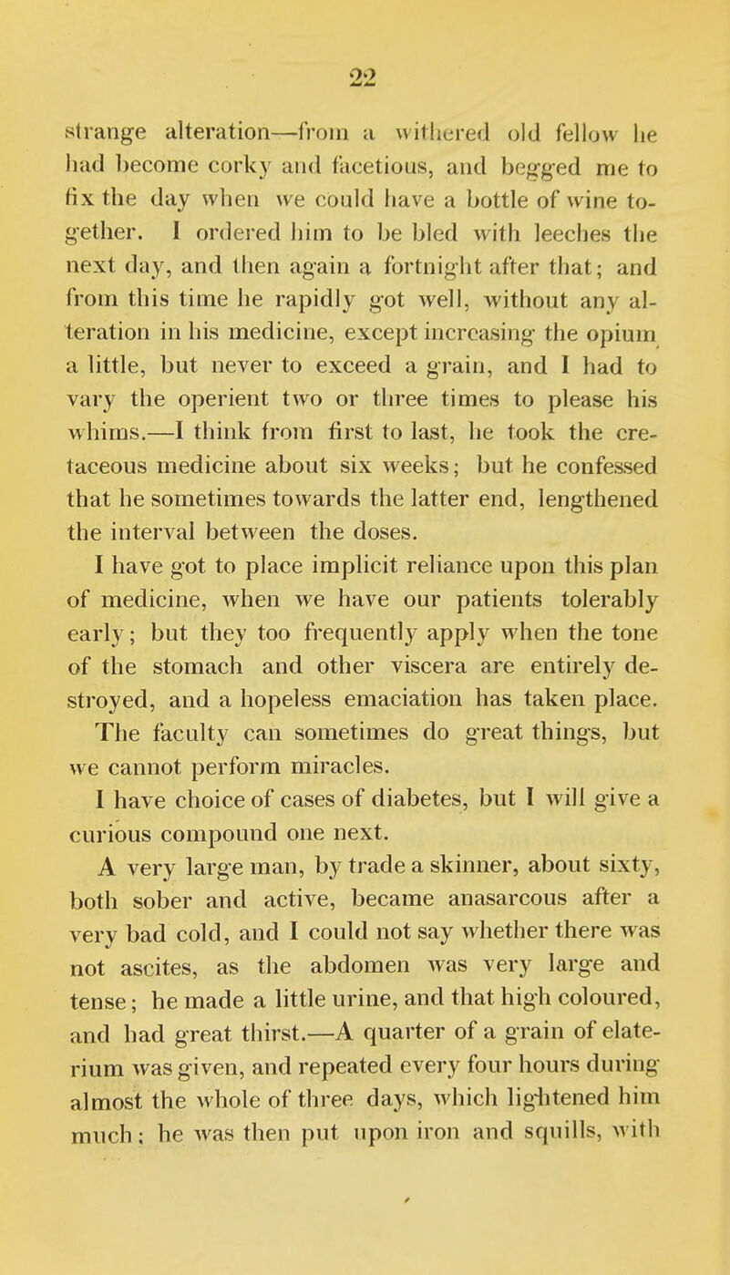 strange alteration—from a withered old fellow he had become corky and facetious, and begged me to fix the day when we could have a bottle of wine to- gether. I ordered him to be bled w^ith leeches the next day, and then again a fortnight after that; and from this time he rapidly got well, without any al- teration in his medicine, except increasing the opium a little, but never to exceed a grain, and I had to vary the operient two or three times to please his wbims.—I think from first to last, he took the cre- taceous medicine about six weeks; but he confessed that be sometimes towards the latter end, lengthened the interval between the doses. I have got to place implicit reliance upon this plan of medicine, when we have our patients tolerably early; but they too frequently apply when the tone of the stomach and other viscera are entirely de- stroyed, and a hopeless emaciation has taken place. The faculty can sometimes do great things, but we cannot perform miracles. 1 have choice of cases of diabetes, but I will give a curious compound one next. A very large man, by trade a skinner, about sixty, both sober and active, became anasarcous after a very bad cold, and I could not say whether there was not ascites, as the abdomen was very large and tense; he made a little urine, and that high coloured, and had great thirst.—A quarter of a grain of elate- rium was given, and repeated every four hours during almost the whole of three days, which lig-litened him much: he Avas then put upon iron and squills, with