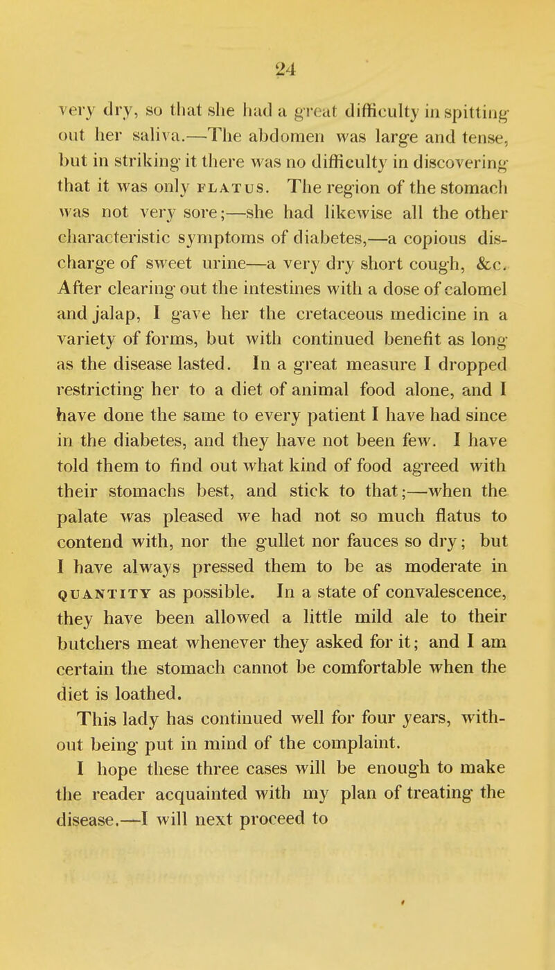 \'ery dry, so that she had a great difficulty in spitting- out her saliva.—The abdomen was large and tense, but in striking it there was no difficulty in discovering that it was only flatus. The region of the stomach was not verv sore;—she had likewise all the other characteristic symptoms of diabetes,—a copious dis- charge of sweet urine—a very dry short cough, &c. After clearing out the intestines with a dose of calomel and jalap, I gave her the cretaceous medicine in a variety of forms, but with continued benefit as long- as the disease lasted. In a great measure I dropped restricting her to a diet of animal food alone, and I have done the same to every patient I have had since in the diabetes, and they have not been few. I have told them to find out what kind of food agreed with their stomachs best, and stick to that;—when the palate was pleased we had not so much flatus to contend with, nor the gullet nor fauces so dry; but I have always pressed them to be as moderate in QUANTITY as possiblc. In a state of convalescence, they have been allowed a little mild ale to their butchers meat whenever they asked for it; and I am certain the stomach cannot be comfortable when the diet is loathed. This lady has continued well for four years, with- out being put in mind of the complaint. I hope these three cases will be enough to make the reader acquainted with my plan of treating the disease.—I will next proceed to