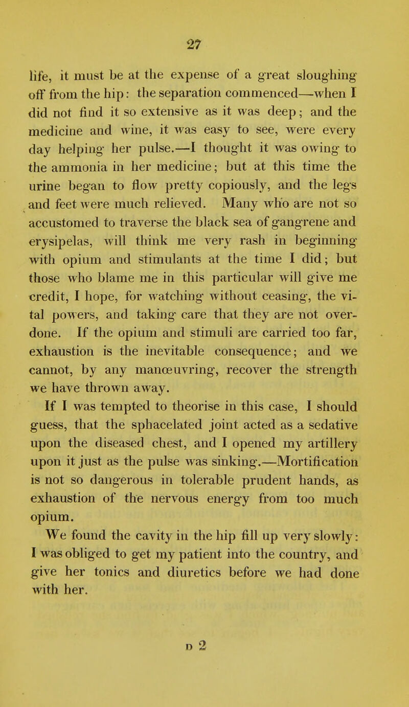 life, it must be at the expense of a great sloughing off from the hip: the separation commenced—when 1 did not find it so extensive as it was deep; and the medicine and wine, it was easy to see, were every day helping her pulse.—I thought it was owing to the ammonia in her medicine; but at this time the urine began to flow pretty copiously, and the legs and feet were much relieved. Many who are not so accustomed to traverse the black sea of gangrene and erysipelas, will think me very rash in beginning with opium and stimulants at the time I did; but those who blame me in this particular will give me credit, I hope, for watching without ceasing, the vi- tal powers, and taking care that they are not over- done. If the opium and stimuli are carried too far, exhaustion is the inevitable consequence; and we cannot, by any manoeuvring, recover the strength we have thrown away. If I was tempted to theorise in this case, I should guess, that the sphacelated joint acted as a sedative upon the diseased chest, and I opened my artillery upon it just as the pulse was sinking.—Mortification is not so dangerous in tolerable prudent hands, as exhaustion of the nervous energy from too much opium. We found the cavity in the hip fill up very slowly: I was obliged to get my patient into the country, and give her tonics and diuretics before we had done with her. D 2