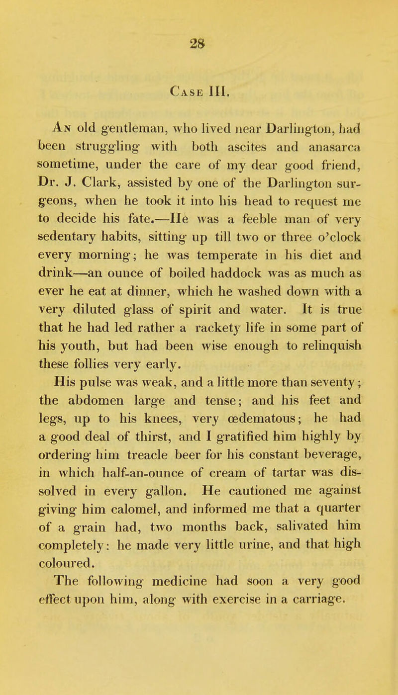 Case III. An old gentleman, ^vlio lived near Darlington, had been struggling with both ascites and anasarca sometime, under the care of my dear good friend, Dr. J. Clark, assisted by one of the Darlington sur- geons, when he took it into his head to request me to decide his fate.—lie was a feeble man of very sedentary habits, sitting up till two or three o^clock every morning; he was temperate in his diet and drink—an ounce of boiled haddock was as much as ever he eat at dinner, which he washed down with a very diluted glass of spirit and water. It is true that he had led rather a rackety life in some part of his youth, but had been wise enough to relinquish these follies very early. His pulse was weak, and a little more than seventy; the abdomen large and tense; and his feet and legs, up to his knees, very cedematous; he had a good deal of thirst, and I gratified him highly by ordering- him treacle beer for his constant beverage, in which half-an-ounce of cream of tartar was dis- solved in every gallon. He cautioned me against giving him calomel, and informed me that a quarter of a grain had, two months back, salivated him completely: he made very little urine, and that high coloured. The following medicine had soon a very good effect upon him, along with exercise in a carriage.