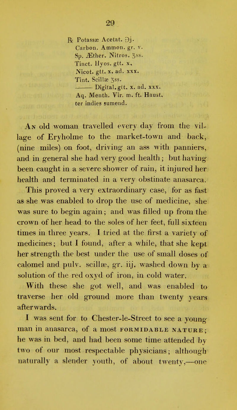 R Potassae Acetat. 9j. Carbon. Ammon. gr. v. Sp. ^ther. Nitros. ^ss. Tinct. Hyos. gtt. x, Nicot. gtt. X. ad. XXX. Tint. Scillae 5ss. Digital,gtt. X. ad. xxx. Aq. Menth. Vir. m. ft. Haubt, ter indies sumend. An old woman travelled every day from the vil- lage of Eryholme to the market-town and back, (nine miles) on foot, driving an ass with panniers, and in general she had very good health; but having been caught in a severe shower of rain, it injured her health and terminated in a very obstinate anasarca. This proved a very extraordinary case, for as fast as she was enabled to drop the use of medicine, she was sure to begin again; and was filled up from the crown of her head to the soles of her feet, full sixteen times in three years. I tried at the first a variety of medicines; but I found, after a while, that she kept her strength the best under the use of small doses of calomel and pulv. scillae, gr. iij. washed down by a solution of the red oxyd of iron, in cold water. With these she got well, and was enabled to traverse her old ground more than twenty years afterwards. I was sent for to Chester-le-Street to see a young- man in anasarca, of a most formidable nature; he was in bed, and had been some time attended by two of our most respectable physicians; although naturally a slender youth, of about twenty,—one
