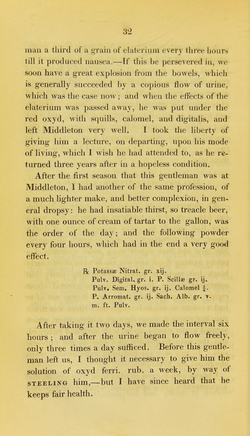 man a third of a grain of elateriiim every three lionr» till it produced nausea.—If this be persevered in, we soon have a great explosion from the bowels, which is generally succeeded by a copious flow of urine, which was the case now; and when the effects of the elaterium was passed away, he was put under the red oxyd, with squills, calomel, and digitalis, and left Middleton very well. I took the liberty of giving him a lecture, on departing, upon his mode of living', which I wish he had attended to, as he re- turned three years after in a hopeless condition. After the first season that this gentleman was at Middleton, I had another of the same profession, of a much lighter make, and better complexion, in gen- eral dropsy: he had insatiable thirst, so treacle beer, with one ounce of cream of tartar to the gallon, was the order of the day; and the following powder every four hours, which had in the end a very good effect. R Potassae Nitrat. gr. xij. Pulv. Digital, gr. i. P. Scillas gr. ij. Pulv, Sem, Hyos. gr. ij. Calomel ^. P. Arromat. gr. ij. Sach. Alb. gr, m. ft. PuIt. After taking it two days, we made the interval six hours ; and after the urine began to flow fi-eely, only three times a day sufficed. Before this gentle- man left us, I thought it necessary to give him the solution of oxyd ferri. rub. a week, by way of STEELING him,—but I have since heard that he keeps fair health.