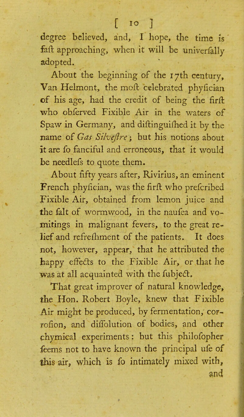 degree believed, and, I hope, the time is faft approaching, when it will be univerfally adopted. About the beginning of the 17th century. Van Helmont, the mofk celebrated phyfician of his age, had the credit of being the firft who obferved Fixible Air in the waters of Spaw in Germany, and diftinguifhed it by the name of Gas Sihejlre; but his notions about it are fo fanciful and erroneous, that it would be needlefs to quote them. About fifty years after, Rivirlus, an eminent French phyfician, was the firfl who prefcribed Fixible Air, obtained from lemon juice and the fait of wormwood, in the naufea and vo- mitings in malignant fevers, to the great re- lief and refrefliment of the patients. It does not, however, appear, that he attributed the happy effefts to the Fixible Air, or that he was at all acquainted with the fubjed:. That great improver of natural knowledge, the Hon. Robert Boyle, knew that Fixible Air might be produced, by fermentation, cor- rofion, and dilTolution of bodies, and other ^:hymical experiments: but this philofopher feems not to have known the principal ufe of this air, which is fo intiniately mixed with, ^nd