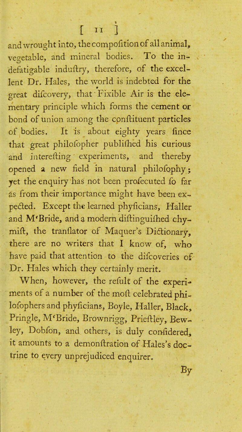and wrought Into, thecompofitlonof all animal, veo-etable, and mineral bodies. To the in- defatigable induftry, therefore, of the excel- lent Dr. Hales, the world is indebted for the great difcovery, that Fixible Air is the ele- mentary principle which forms the cement or bond of union among the conftituent particles of bodies. It is about eighty years fince that great philofopher publiflied his curious and interefting experiments, and thereby opened ii new field in natural philofophy ; yet the enquiry has not been profecuted fo far as from their importance might have been ex- peded. Except the learned phyficians, Haller and M'Bride, and a modern diftinguifhed chy- mift, the tranflator of Maquer's Didlionary, there are no writers that I know of, who have paid that attention to the difcoveries of Dr, Hales which they certainly merit. When, however, the refult of the experi- ments of a number of the moil celebrated phi- lofophers and phyficians, Boyle, Haller, Black, Pringle, M'Bride, Brownrigg, Prieftley, Bew- ley, Dobfon, and others, is duly conlidered^ it amounts to a demonftration of Hales's doc- trine to every unprejudiced enquirer. By
