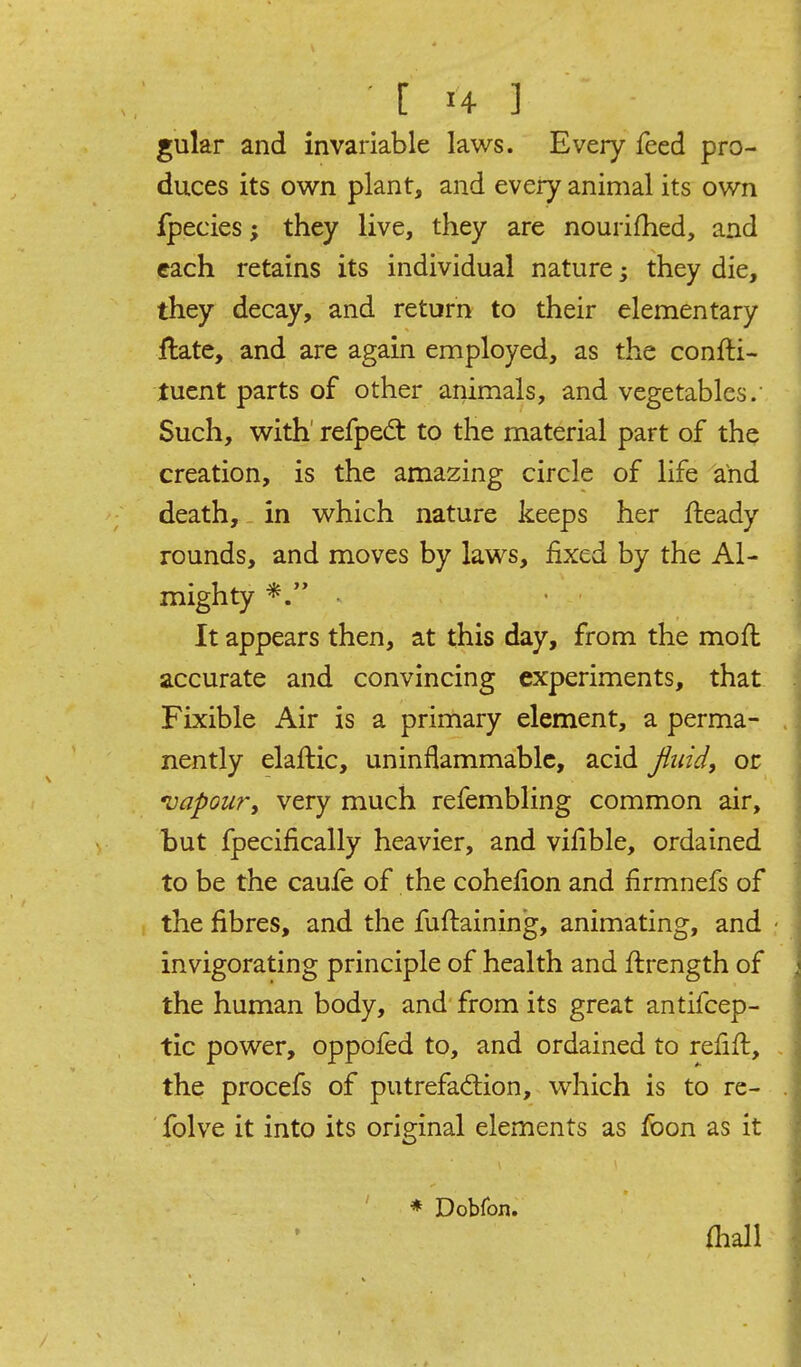 gular and invariable laws. Every feed pro- duces its own plant, and every animal its own Ipecies; they live, they are nourifhed, and each retains its individual nature; they die, they decay, and return to their elementary flate, and are again employed, as the confti- tucnt parts of other animals, and vegetables.' Such, with refpedt to the material part of the creation, is the amazing circle of life and death, in which nature keeps her fteady rounds, and moves by laws, fixed by the Al- mighty . It appears then, at this day, from the moft accurate and convincing experiments, that Fixible Air is a primary element, a perma- nently elaflic, uninflammable, acid Jiuid, or vapour, very much refembling common air, but fpecifically heavier, and vifible, ordained to be the caufe of the cohefion and firmnefs of the fibres, and the fuftaining, animating, and invigorating principle of health and flrength of the human body, and from its great antifcep- tic power, oppofed to, and ordained to refifl, the procefs of putrefaction, which is to re- ' folve it into its original elements as foon as it * Dobfon, fliall