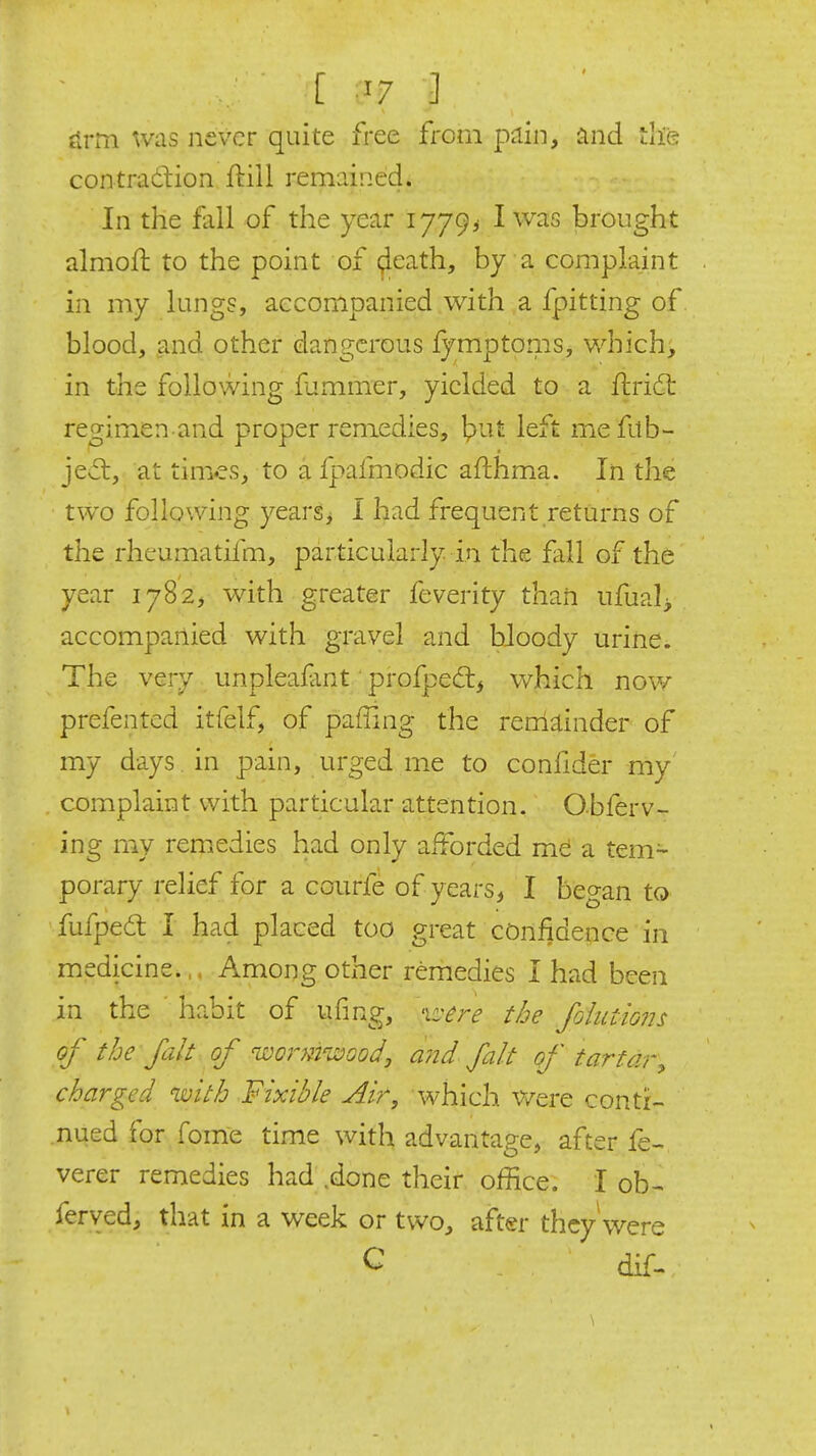 firm was never quite free from pain, iind tlie contradion ftill remained. In the fall of the year 1779^ I was brought almoll to the point of (jleath, by a complaint in my lungs, accompanied with a fpitting of blood, and other dangerous lymptoms, which, in the following fummer, yielded to a flridt regimen and proper remedies, fydi left mefab- jev5l, at times, to a fpafmodic afthma. In the two following yearsj I had frequent,returns of the rheumatifm, particularly in the fall of the year 1782, with greater feverity than ufual> accompanied with gravel and bloody urine. The very unpleafant' profped:, which now prefentcd itfelf, of paffing the remainder of my days , in pain, urged me to confider my complaint with particular attention. Obferv- ing my rem.edies had only afforded me a tem^ porary relief for a courfe of years, I began to fufped I had placed too great confidence in medicine.,. Among other remedies I had been in the habit of ufing, 'iz^ere the foluiions of the fait of wormwood, and fait of tartar, charged with Fixible Air, which Were conti- nued for fome time with advantage, after fe-. verer remedies had .done their office. I ob^ ferved, that in a week or two, after they were C dif-