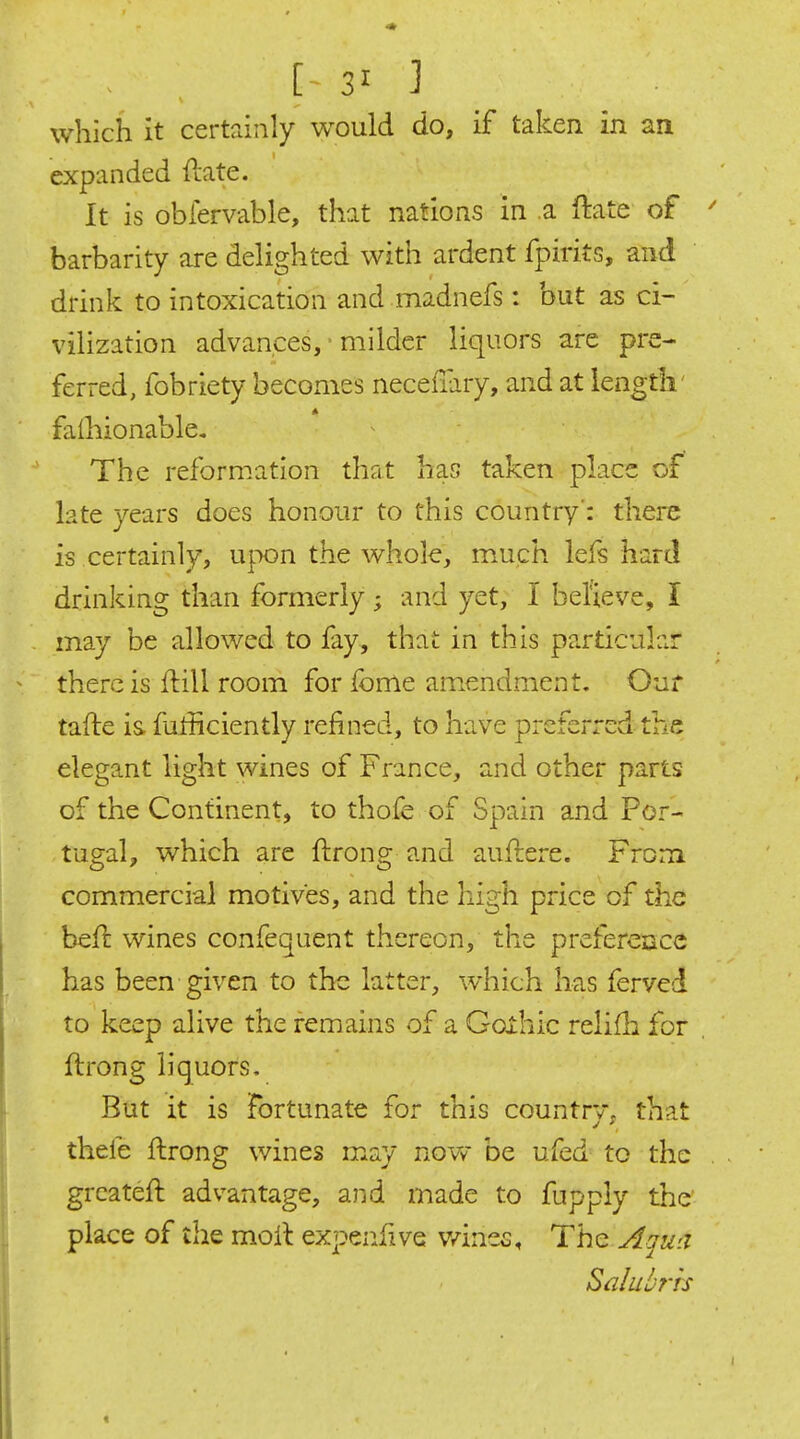 which it certainly would do, if taken in an expanded ftate. It is obfervable, that nations in a flate of barbarity are delighted with ardent fpirits, and drink to intoxication and madnefs: but as ci- vilization advances, - milder liquors are pre- ferred, fobriety becomes neceflary, and at length' faihionable. The reformation that has taken place of late years does honour to this country': there is certainly, upon the whole, much lefs hard drinking than formerly ; and yet, I believe, I may be allowed to fay, that in this particular ^ there is fl:ill room for fome amendment. Our tafte is futficiently refined, to have preferred the elegant light wines of France, and other parts of the Continent, to thofe of Spain and Por- tugal, which are ftrong and auftere. From commercial motives, and the high price of the befl wines confequent thereon, the preference has been given to the latter, which lias ferved to keep alive the remains of a Goxhic relifla for , ftrong liquors. But it is Fortunate for this countrv, that thele ftrong wines may novv be ufed to the . grcateft advantage, and made to fupply the' place of ihe moil expenfive v/ines. The Aqw.i Salubrrs