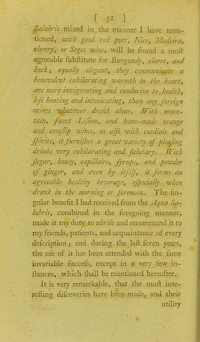 Saliihris mixed in the manner I have men- tioned, UDith good red pqrt, Nice, Madeira, ■cherry,' or Seges wi?2e, WiW be found a moft agreeable fubflitute for Burgundy, claret, and hock', equally elegant, they communicate a bene^oolent exhilarating warmth to the heart, are 7nore invigorating and conducive to ^health, lefs heating a?id intoxicating, than any foreign ■ivines wjoatevcr . drank alone. With . moun- tain, fweet Li/bon, and homc-niade orange and cowfAp wines, as alfo with cordials and JpiTtts, it furnijhes a great variety of pleafmg drinks very exhilarating and filutary. . With fugar, .honey, capillaire, fyrups, and powder cf ginger, and even by itfelf,, it forms an agreeable healthy beverage, efpccially when drank i?i the morning or foretioon. The f^n- gular benefit I had received from the Aqua Sa- lubris, combined in the foregoing manner, made it my duty to advife and recommend it to my friends, patients, and acquaintance of every defcription ; and during the laft feven years, the ufe of it has been attended with the fame invariable fuccefs, except in a very _fcw in- ' fliances, which fhall be mentioned hereafter. It. is very remarkable, that the mofl inte- refting difcoveries have been made, and their utility