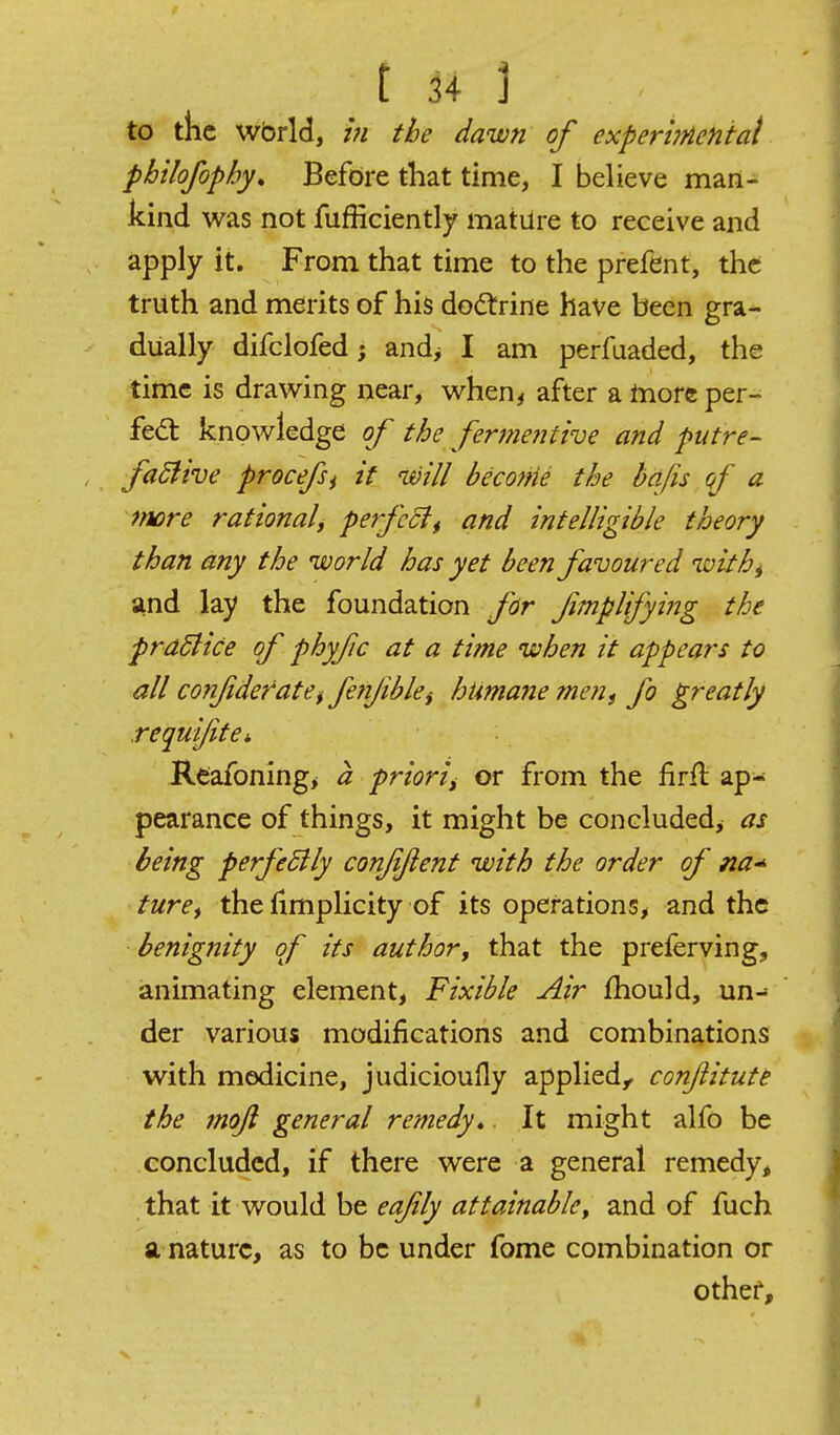 to the wbrld, 171 the dawn of experbnentat philofophy* Befdre that time, I believe man- kind was not fufficiently mature to receive and apply it. From that time to the prefent, the truth and merits of his doctrine have been gra- dually difclofed; and^ I am perfuaded, the time is drawing near, when^ after a tnore per- fect knowledge of the fermentive and putre- faSfive procefi it will become the bafts qf a mre rationali perfect and intelligible theory than any the world has yet been favoured with^ and lay the foundation for fimpUfying the pradlice of phyfc at a time when it appears to all confideratCf fetifibki htma?ie men^ fo greatly requi/ite* Reafoning^ a priori, or from the firfl: ap- pearance of things, it might be concluded, as being perfedlly confjient with the order of na* ture^ the fimplicity of its operations^ and the benignity of its author, that the preferving, animating element, Fixible Air fhould, un- der various modifications and combinations with medicine, judicioufly applied,, conftitute the mojl general remedy* It might alfo be concluded, if there were a general remedy, that it would be eafily attainable, and of fuch a nature, as to be under fome combination or othei'. 4