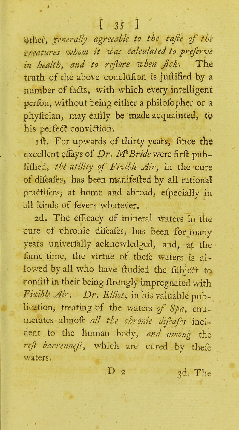 '^ther, generally agreeable to the tajle of the treatures whom it was Calculated to prefervi in healthy and to fefidre when fick\ The truth of the above concliifiori is jufiified by a number of fads, with which every intelHgent pcrfon, without being either a philofopher or a jf)hyfician> may eafily be made acquainted, tQ his perfe<ft convidlioh; I ft. For upwards of thirty yeai^s, fihce th^ excellent eflays of Dr, M*Bride were firft pub- iifhed, tht' utility of Fiocible Air^ in the cure of difeafeSi has been manifefted by all rational pradlifers, at home and abroad, efpecially in all kinds of fevers whatever. 2d. The efficacy df mineral Waters in the cure of chronic difeafes> has been for many years univerfally acknowledged, and, at the fame time, the virtue of thefe waters is al- lowed by all who have ftudied the fiibjed to confift in their being ftrongly impregnated With Fixible Air, Dr. Elliot; in his valuable pub- lication ^ treating of the waters of Spa, enu- merates almoft all the chronic difeafes inci- dent to the human body, and a??iong the reji barreiinfs, which are cured by thefe waters i t> 2 3d. The