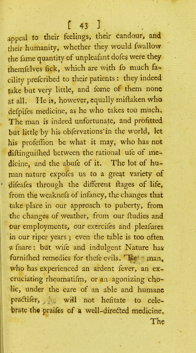 appeal to their feelings, their candqur, ah4 their humanity, whether tHey would fwallow the fame quantity of unpleafant dofes were they themfelves fick, which are with fo much fa*, cility prefcrihed to their patients: they indeecj take but very little, and fome of them nonQ at all, He is, however, equally miftaken who defpifes medicine, as he who takes too much. The man is indeed unfortunate, and profittedl but Httle by his obfervations'in the world, let his profeffion be what it may, who has not diftinguifhed between the rational ufe of me- dicine, and the abufe of it, The lot of hu- pian nature expofes us to a great variety of difeafes through the different ftages of life, from the weaknefs of infancy, tlie changes that take place in our approach to puberty, from the changes of weather, from our flu dies and our employments, our excrcifes and pleafures in our riper years; even the table is too oftea a fnare: but wife and indulgent Nature has^ furnifhed remedies for thefe evils. HRe' man, who has experienced an ardent fever, an ex- cruciating rheumatifm, or an agonizing cho^ lie, under the care of an able and humane pradifer, ^ h - will not hefitate to cele- brate th« praifes of a well-diredted medicine, Th?