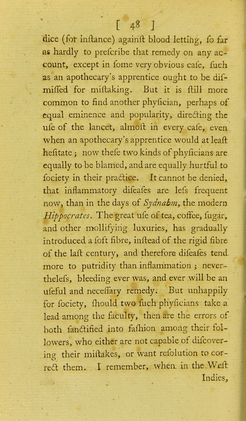 dice (for inflance) againft blood lettlhg, fb far as hardly to prefcribe that remedy on any ac- count, except in fome very obvious cafe, fuch as an apothecary's apprentice ought to be dif- miffed for miflaking. But it is flill more common to find another phyfician, perhaps of equal eminence and popularity, direfting the ufe of the lancet, almoft in every cafe, even when an apothecary's apprentice v^ould at leaft hefitate; now thefe two kinds of phyficians are equally to be blamed, and are equally hurtful to fociety in their practice. It cannot be denied, that inflammatory difeafes are lefs frequent now, than in the days of Sydnabm, the modern Hippocrates. The great ufe of tea, coffee, fugar, and other mollifying luxuries, has gradually introduced a foft fibre, inftead of the rigid fibre of the lafl century, and therefore difeafes tend more to putridity than inflammation j never- thelefs, bleeding ever was, and ever will be an ufeful and neceflary remedy. But unhappily for fociety, fhould two fuch phyficians take a lead among the faculty, then are the errors of both fandified into fafiiion among their fol- lowers, who either are not capable of difcover- ing their miftakes, or want refolution to cor- red them. I remember, when, in the Weft Indies,