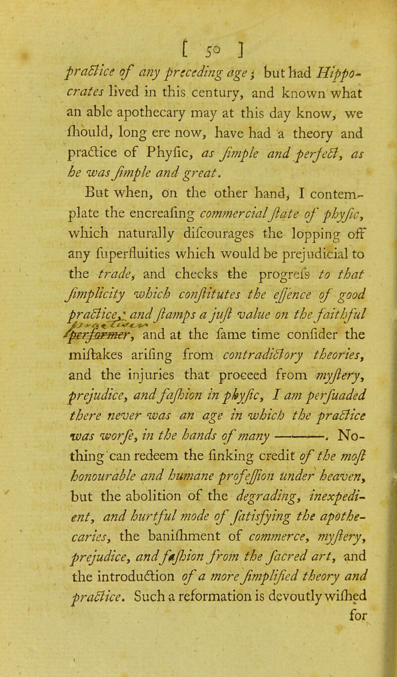 praBlce of any preceding age j but had Hippo crates lived in this century, and known what an able apothecaiy may at this day know, we fhould, long ere now, have had a theory and pradice of Phyfic, as Jimple and perJcB, as he was Jimple and great. But when, on the other hand^ I contem- plate the encreafing commercialJlate of phyfic, which naturally difcourages the lopping off any fuperfluities which would be prejudicial to the trade, and checks the progrefs to that fimplicity which conjlitutes the ejj'ence of good praBice^ andJiamps a juji value on the faithful ^r^^meTi and at the fame time conlider the miftakes arifing from contradiBory theories, and the injuries that proceed from myjlery, prejudice, and fajhion in phyfc, I am perfuaded there never was an age in which the praBice was worfe, in the hands of many -4 No- thing can redeem the linking credit of the moft honourable and humane profejjion under heaven, but the abolition of the degrading, inexpedi^ ent, and hurtful mode of fatisfying the apothe- caries, the banifhment of commerce, myjlery, prejudice, andftijhion from the facred art, and the introdudlion of a morefmplified theory a7id praBice, Such a reformation is devoutly wifhed for