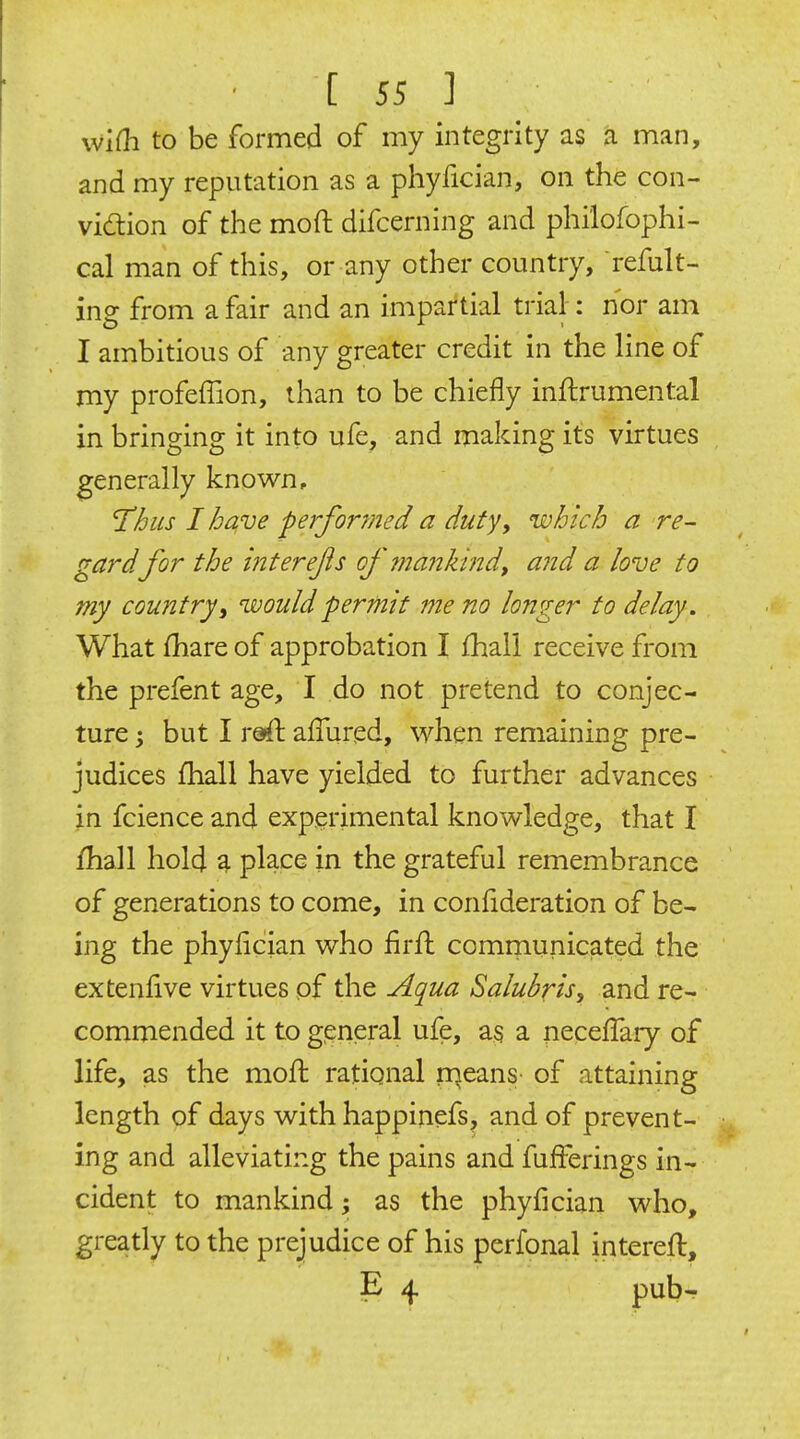 wifli to be formed of my integrity as a man, and my reputation as a phyfician, on the con- vidlion of the moft difcerning and philofophi- cal man of this, or any other country, refult- ing from a fair and an impartial trial: nor am I ambitious of any greater credit in the line of my profeffion, than to be chiefly inftrumental in bringing it into ufe, and making its virtues generally known, 'Thus I ha,ve performed a duty, which a re- gardfor the interefs of mankind^ and a love to my country i would permit me no longer to delay. What fhare of approbation I £hall receive from the prefent age, I do not pretend to conjec- ture ; but I reft allured, when remaining pre- judices fhall have yielded to further advances in fcience and experimental knowledge, that I fhall hold 4 place in the grateful remembrance of generations to come, in confideration of be- ing the phyfician who firfl comrnunicated the extenfive virtues of the Aqua Salubris, and re- commended it to general ufe, as a neceffary of life, as the moft rational rqeans of attaining length of days with happinefs, and of prevent- ing and alleviating the pains and fufferings in- cident to mankind; as the phyfician who, greatly to the prejudice of his perfonal interefl, E 4 pub-