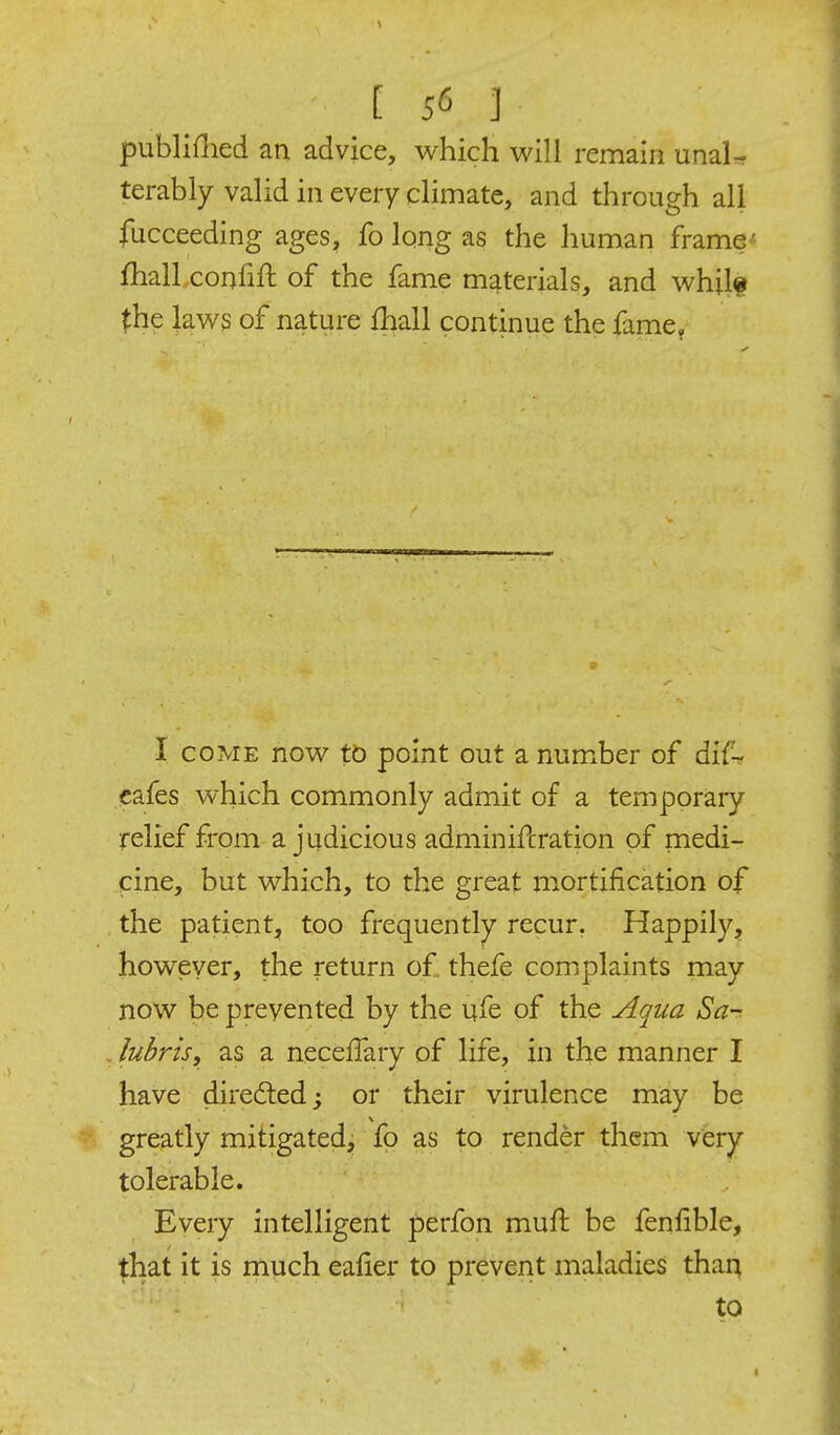 publiflied an advice, which will remain unaU terably valid in every climate, and through all fucceeding ages, fo Iqng as the human frame' fhalLconfift of the fame materials, and whilf the laws of nature fhall continue the fame, I COME now tb point out a number of dif-^ cafes which commonly admit of a temporary relief from a judicious adminiflration of niedi- cine, but which, to the great mortification of the patient, tpp frequently recur, Happily, however, the return o£ thefe complaints may now be prevented by the ufe of the udqua Sa- , lubris, as a necelTary of life, in the manner I have directed; or their virulence may be greatly mitigated, fo as to render them very tolerable. Every intelligent perfon muft be fenfible, that it is much ealier to prevent maladies thai^ to I