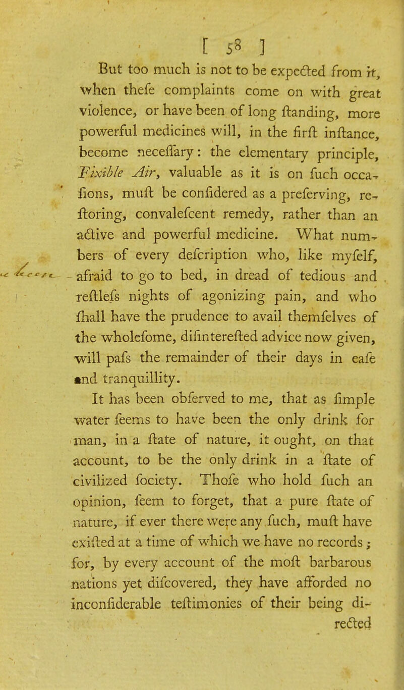 But too much is not to be expeded from ft, when thefe complaints come on with great violence, or have been of long ftanding, more powerful medicines will, in the firft inftance, become neceffary: the elementary principle, Fixible Air, valuable as it is on fuch occa^ iions, muft be confidered as a preferving, re- ftoring, convalefcent remedy, rather than an adive and powerful medicine. What num- bers of every defcription who, like myfelf, afraid to go to bed, in dread of tedious and reftlefs nights of agonizing pain, and who fhall have the prudence to avail themfelves of the wholefome, dihnterefted advice now given, will pafs the remainder of their days in eafe •nd tranquillity. It has been obferved to me, that as fimple water feems to have been the only drink for man, in a ftate of nature, it ought, on that account, to be the only drink in a ftate of civilized fociety. Thofe who hold fuch an opinion, feem to forget, that a pure flate of nature, if ever there were any fuch, muft have exifted at a time of which we have no records; for, by every account of the moft barbarous nations yet difcovered, they have afforded no inconfiderable teftimonies of their being di- re<5ted