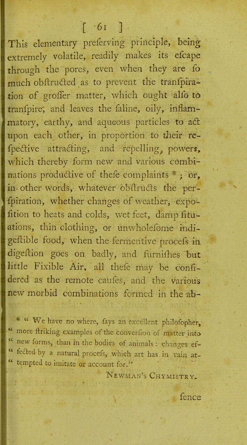 t -61 ] . This elementary preferving principle, being extremely volatile, readily makes its efcape through the pores, even whe.ii they are fo much obllrufted as to prevent the tranfpira^ tion of groffer matter, which ought alfo to tranfpire; and leaves the faline, oily, inflam- matory, earthy, and aqueous particles to a6t upon each other, in proportion to their re- fpe£live attradiing, and repelling^ powers, which thereby form new and various combi- nations productive of thefe complaints * ; or, in- other words, whatever obftrudis the per- fpiration, whether changes of weather, expo^ fition to heats and colds, wet feet, damp fitu^ ations, thin clothing, or unwholefome indi- geftible food, when the ferriientive procefs in. digeftion goes on badly, and furnillies but little Fixible Air, all thefe may be confi- dered as the remote caufes, and the various new morbid combinations formed in the ab- *  We have no where, fays an excellent phllofopher,  more ftriking examples of the converfion of matter into 1 new forms, than in the bodies of animals : changes ef- ' fe£ted by a natural procefs, which art has in vain at- tempted to imitate or account for.'' Newman's Chymistry. fence
