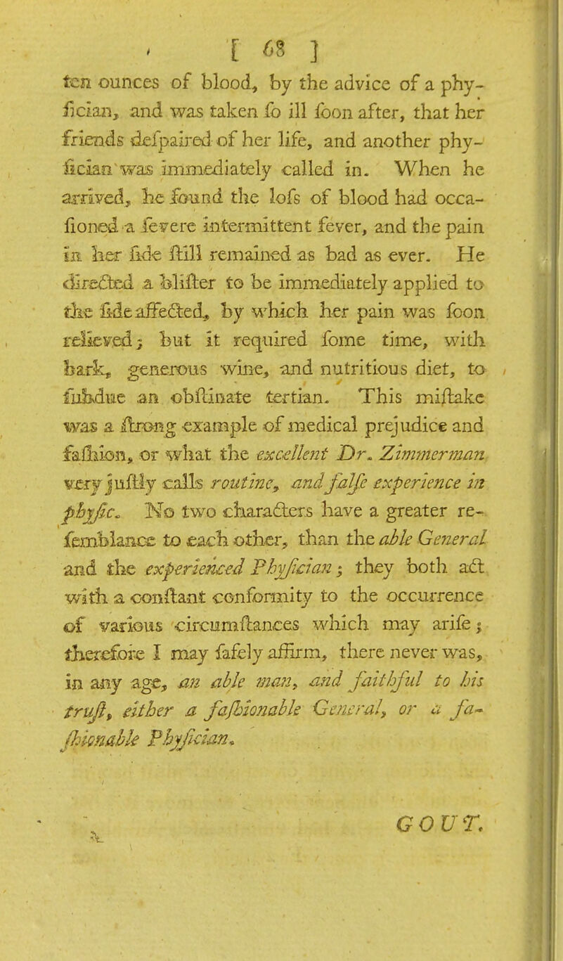 ten ounces of blood, by the advice of a pby- fic'mij, and was taken fo ill foon after, that her friends defpaired of her life, and another phy- fickfi'wais immediately called in. When he arrived, lie ^und the lofs of blood had occa- fioned a ieyere intermittent fever, and the pain in Iier fide ilill remained as bad as ever. He dire&d ,a Mifter to be immediately applied to tike lideaSedied, by which her pain was foon reliev,ai; but it required fome time, with bark, generous wine^, and nutritious diet, to fubvduc an obftinate tertian. This miflake was a ilrong example of medical prejudice and fa&ion, or what the txcdknt Dr. Zimmerman tserJ juftly calls routine^ jandfaJfe experience in pbyfa. No two c3iara£ter.s have a greater re- fembiance to eacli other, than the able General and the experienced Fhyfcian; they both aifl with a oonilant confonnity to the occurrence of various circumflances which may arife | fj-ierefore I may fafely affirm, there never was, in an.y age, mi able 7m?i> and faithful to his trufi, either a fafbionabk General^ or a fa-- Jhignahk Fhyfician. GOUT.