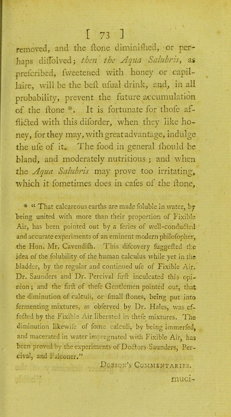 removed, and the flone diminiflicd, or per- haps dillolved; then the Aqua Salubris, as prelcribsd, fweetened with honey or capil- laire, will be the befl ufuai drink, and^ in all probability, prevent the future accumulation of the ftone It is fortunate for thofe af- flicted with this diforder, when they like ho- nev, for they may, with great advantage, indulge the ufe of it„ The food in general fliould be bland, and moderately nutritious 5 and w^hen the Aqua Sahibris may prove too irritating, tvhich it fometimes does in cafes of the flone, ■* That calcareous earths are made folubJe in water, hj being united with more than their proportion of Fixibic Air, has been pointed out by a feries of well-condufted and accurate experiments of an eminent modern philofopher, the Hon. Mr. Cavendifti. This difcovery fuggefted the idea of the folubiHty of the human calculus while yet in the bladder, by the regular and continued ufe of Fixible Air. Dr. Saunders and Dr. Percival firft inculcated this opi- nion ; and the firft of thefe Gentlemen pointed out, that the diminution of calculi, or fmall ftones, being put into fermenting mixtures, as obferved by Dr. Hales, was cf- fefted by the Fixible Air liberated in thefe mixtures. The diminution likewife of fome calculi, by being immerfed, and macerated in water impregnated with Fixible Air, has been proved by the experiments of Doilors -Saunders, Per- cival, and Falconer. Dobson's Commentaries. nuici-