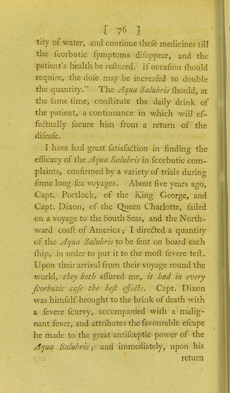 tity of water, and continue thefe medicines till the fcorbutic fymptoms diHippear, and the patient's health be reflored. If occafiont fiiould require, the dofe may be increafed to double the quantity/' The Aqua Salubrts should, at the fame time, conftitute the daily drink of the patient, a continuance in which will ef- fectually fecure him from a return of the difeafe. I have had great fatisfadtion in finding the efficacy of the Aqua Salubris in fcorbutic com- plaints, confirmed by a variety of trials during fome long fea voyages. About five years ago, Capt, Portlock, of the King George, and Capt. Dixon, of the Queen Charlotte, failed on a voyage to the South Seas, and the North- ward coaft of America I diredied a quantity of the Aqua Salubrts to be fent on board each ihip, in order to put it to the moft fevere teft. Upon their arrival from their voyage round the world, they both affured me, it had in every fcorbutic cafe the befl efj'eBs. Capt. Dixon was himfelf brought to the brink of death with a .fevere fcurvy, accompanied with a malig- nant fever, and attributes the favourable efcape he made to the great antifceptic power of the Aqua Bahbris y -2Si^ immediately, upon his return