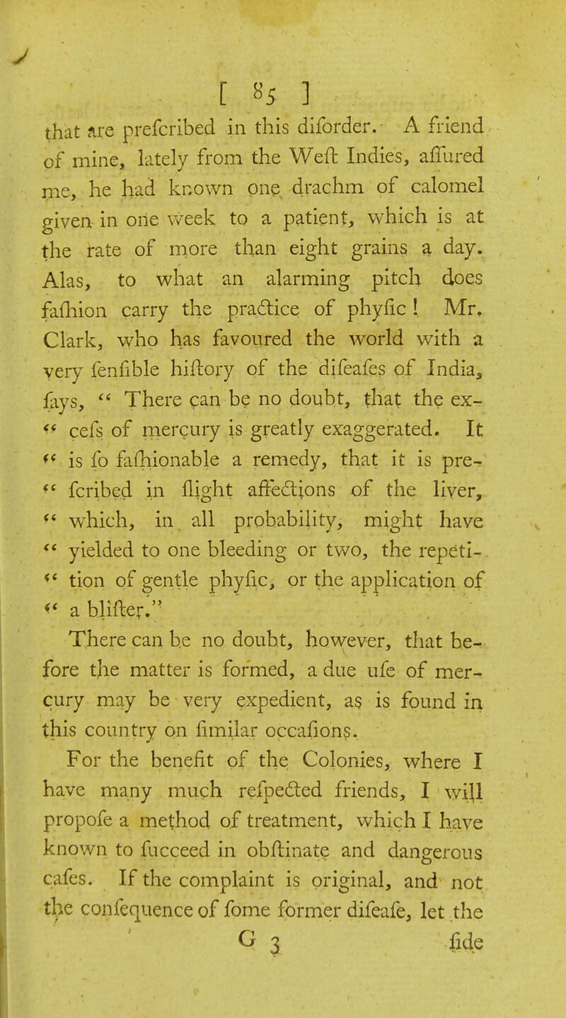 that Are prefcribed in this diforder.- A friend of mine, lately from the Weft Indies, affured me, he had known one, drachm of calomel given in one \veek to a patient, which is at the rate of more than eight grains a day. Alas, to what an alarming pitch does fafhion carry the practice of phyfic ! Mr, Clark, who has favoured the world with a very fenfible hiftory of the difeafes of India, fays,  There can be no doubt, that the ex^ cefs of niercury is greatly exaggerated. It ^< is fo fafhionable a remedy, that it is pre- fcribed in flight aftedions of the liver, which, in. all probability, might have yielded to one bleeding or two, the repeti-. tion of gentle phyfic, or the application of a blifter;; There can be no doubt, however, that he-;- fore the matter is formed, a due ufe of mer- cury may be very expedient, as is found in this country on fimilar occafions. For the benefit of the Colonies, where I have many much refpedled friends, I will propofe a method of treatment, which I have known to fucceed in obflinate and dangerous cafes. If the complaint is original, and not tl>e confequence of fome former difeafe, let the