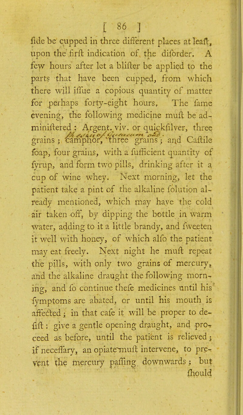 iide be cupped in three different places at leall, upon the .firfl indication of the diforder. A few hours after let a blifler be applied to the parts that have been cupped, from which there will iffue a copious quantity of matter for j)eihaps forty-eight hours. The fame evening, the following medicine muft be ad^ miniftered : Argent.^viv. or quickfilver, three grains j tampnor, three grams; arid Caltile foap, four grains, with a fufficient quantity of fyrup, and form two pills, drinking after it a cup of wine whey. Next morning, let the patient take a pint of the alkaline folution al- ready mentioned, which may have the cold air taken off, by dipping the bottle in warm water, adding to it a little brandy, and fweeten it well with honey, of which alfo the patient may eat freely. Next night he muff repeat the pills, with only two grains of mercury, and the alkaline draught the following morn- ing, and fo continue, thefe medicines until his' fym.ptoms are abated, or until his mouth is affeded in that cafe it will be proper to de- fift : give a gentle opening draught, and pro^r ceed as before, until the patient is relieved ^ if neceffary, an opiatemuff intervene, to pre^ vent the mercury palling downwards; hut fhould