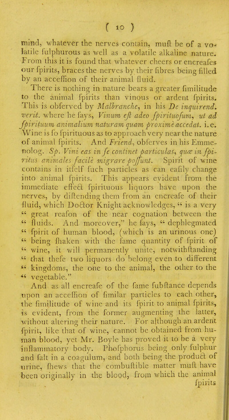 mind, whatever the nerves contain, muft be of a vo- latile fulphurous as well as a volatile alkaline nature. From this it is found that whatever cheers or encreafes OUT fpirits, braces the nerves by their fibres being filled by an acceffion of their animal fluid. There is nothing in nature bears a greater fnnilitude to the animal fpirits than vinous or ardent fpirits. This is obferved by Malbrancke, in his Dc inquire.nd, verit. where he fays, Vinum eji adeo fpirituofum^ ut ad Jpiritimm animalium naturam quam proximeaccedai. i.e. Wine is lb f pirituous as to approach very near the nature of animal fpirits. And Friend^ obferves in his Emme- nolog. Sp. Vini eas in fe continet particular^ quae in fpi- riiiis animales facile migrare pojjunt. Spirit of wine contains in itfclf fuch particles as can eafily change into animal fpirits. This appears evident from the immediate efl^'eft fpirituous liquors have upon the nerves, by diilending them from an encreafe of their fluid, which Do6lor Knight acknowledges,  is a very  great reafan of the near cognation between the  fluids. And moreover, he fays,  dephlegmated  fpirit of human blood, (which is an urinous one)  being fliaken with the fame quantity of fpirit of wine, it will permanently unite, notwithflanding  that thefe two liquors do belong even to different  kingdoms, the one to the animal, the other to the vegetable. And as all encreafe of the fame fubflance depends upon an acceflion of fimilar particles to each other, the fimilitude of wine and its fpirit to animal fpirits, is evident, from the former augmenting the latter, without altering their nature. For although an ardent fpirit, like that of wine, cannot be obtained from hu- man blood, yet Mr. 3oyle has proved it to be a very inflammatory body. Phofphorus being only fulphur and fait in a coagulum, and both being the produd of urine, fliews that the combuflible matter mufl have been originally in the blood, from which the animal fpirits