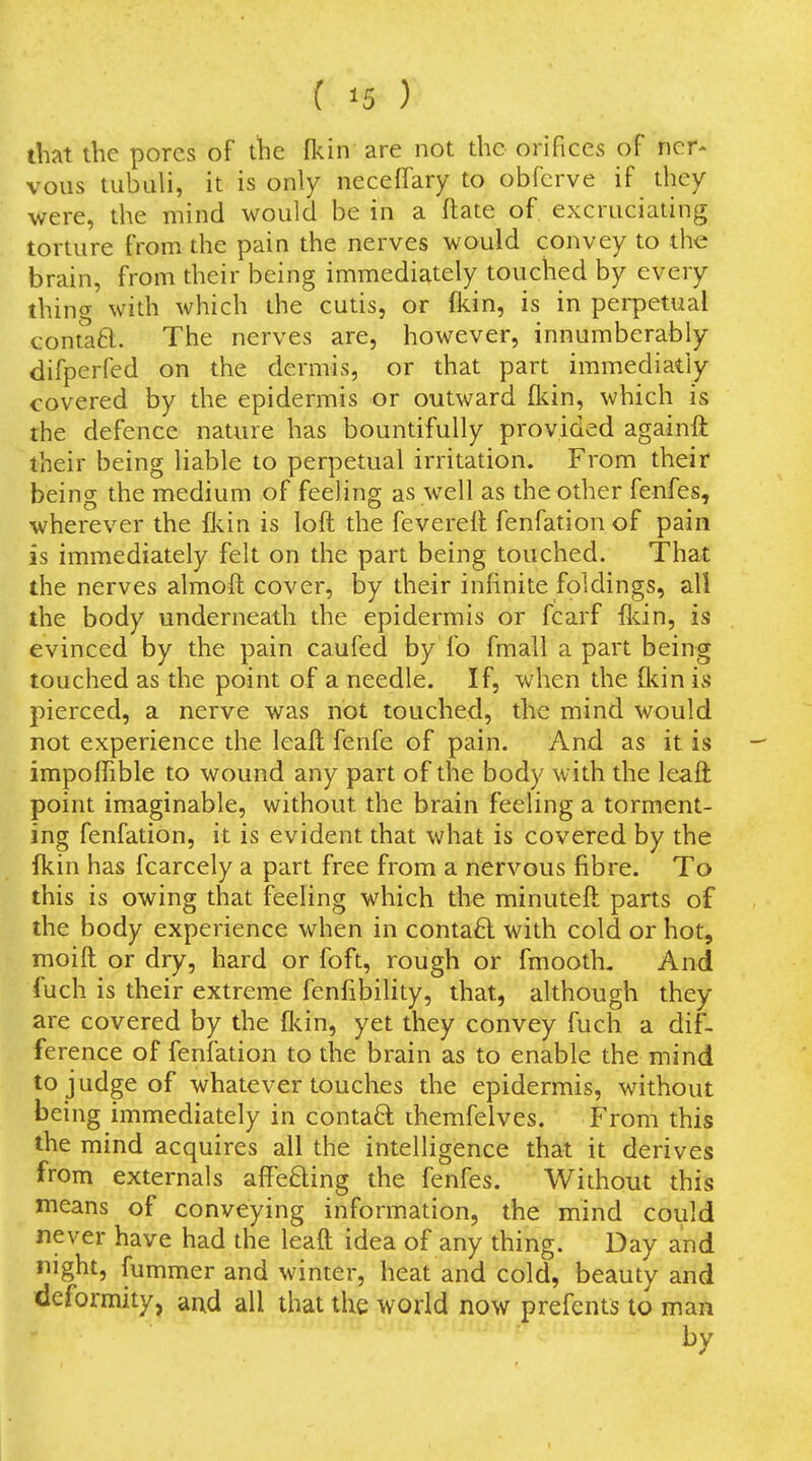 that the pores of the flun are not the orifices of ncr^ voiis tubali, it is only neceffary to obfcrve if they were, the mind would be in a ftate of excruciating torture from the pain the nerves would convey to the brain, from their being immediately touched by every thing with which the cutis, or fkin, is in perpetual contaB. The nerves are, however, innumberably difperfed on the dermis, or that part immediatly covered by the epidermis or outward flcin, which is the defence nature has bountifully provided againft their being liable to perpetual irritation. From their being the medium of feeling as well as the other fenfes, wherever the £ls.in is loft the fevereft fenfation of pain is immediately felt on the part being touched. That the nerves almoft cover, by their infinite foldings, all the body underneath the epidermis or fcarf fldn, is evinced by the pain caufed by fo fmall apart being touched as the point of a needle. If, when the {kin is pierced, a nerve was not touched, the mind would not experience the leaft fenfe of pain. And as it is impoffible to wound any part of the body with the leaft point imaginable, without the brain feeling a torment- ing fenfation, it is evident that what is covered by the fkin has fcarcely a part free from a nervous fibre. To this is owing that feeling which the minuteft parts of the body experience when in contact with cold or hot, moift or dry, hard or foft, rough or fmooth. And fuch is their extreme fenfibility, that, although they are covered by the fl<.in, yet they convey fuch a dif- ference of fenfation to the brain as to enable the mind to judge of whatever touches the epidermis, without being immediately in contaft diemfelves. From this the mind acquires all the intelligence that it derives from externals affefting the fenfes. Without this means of conveying information, the mind could never have had the leaft idea of any thing. Day and night, fummer and winter, heat and cold, beauty and deformity, and all that the world now prefents to man by