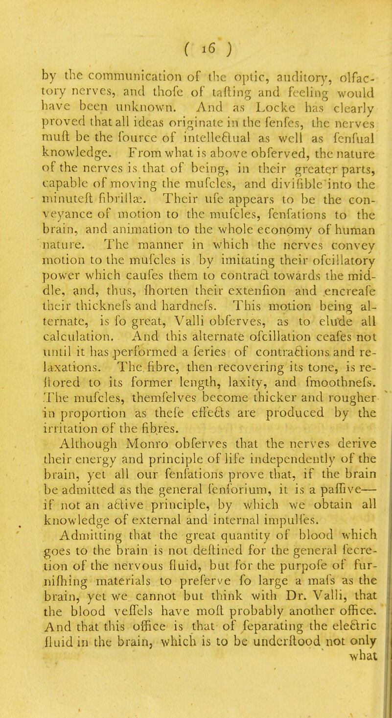 by the coinmiinication of the optic, auditory, olfac- tory nerves, and thofc of tafting and feeling would have been unknown. And as Locke has clearly proved that all ideas originate in the fenfes, the nerves muft be the fource of intelleftual as well as fcnfual knowledge. From what is above obferved, the nature of the nerves is that of being, in their greater parts, capable of moving the mufcles, and divifible'into the minuteft fibrillse. Their ufe appears to be the con- veyance of motion to the mufcles, fcnfations to the brain, and animation to the whole economy of human nature. The manner in which the nerves convey motion to the mufcles is by imitating their ofcillatory power which caufes them to contrad towards the mid- dle, and, thus, fhorten their extenfion and encreafe their thicknefs and hardnefs. This motion being al- ternate, is fo great, Valli obferves, as to elude all calculation. And this alternate ofcillation ceafes not until it has performed a feries of contra6lion& and re- laxations. The fibre, then recovering its tone, is re- flored to its former length, laxity, and fmoothnefs. The mufcles, themfelves become thicker and rougher in proportion as thefe effects are produced by the irritation of the fibres. Although Monro obferves that the nerves derive their energy and principle of life independently of the brain, yet all our fenfations prove that, if the brain be admitted as the general fenforium, it is a paffive— if not an active principle, by which we obtain all knowledge of external and internal impulfes. Admitting that the great quantity of blood which goes to the brain is not defhined for the general fecre- tion of the nervous fluid, but for the purpofe of fur- nifliing materials to preferve fo large a mafs as the brain, yet we cannot but think with Dr. Valli, that the blood vefTels have mod probably another office. And that this office is that of feparating the eleftric fluid in the brain, which is to be undcritood not only what