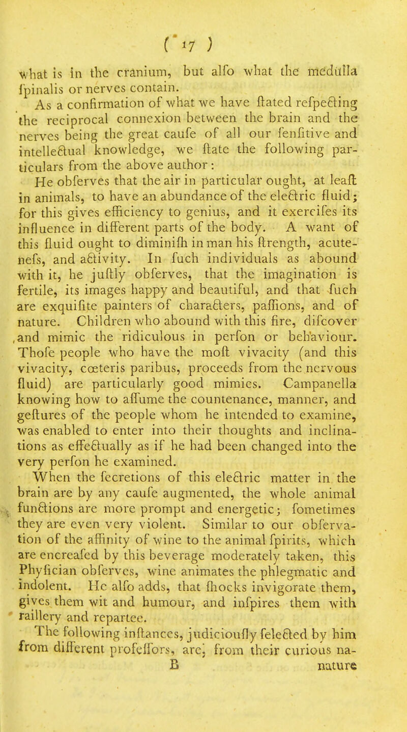 what is in the cranium, but alfo what the mcidLlIIa ipinalis or nerves contain. As a confirmation of what we have ftated refpeding the reciprocal connexion between the brain and the nerves being the great caufe of all our fenfitive and intelleftual knowledge, we ftate the following par- ticulars from the above author : He obferves that the air in particular ought, at leafl in animals, to have an abundance of the eleftric fluid; for this gives efficiency to genius, and it exercifes its influence in different parts of the body. A want of this fluid ought to diminifti in man his ftrength, acute- nefs, and aftivity. In fuch individuals as abound with it, he juftly obferves, that the imagination is fertile, its images happy and beautiful, and that fuch are exquiflte painters of charafters, paflions, and of nature. Children who abound with this fire, difcover ,and mimic the ridiculous in perfon or behaviour. Thofe people who have the mofl: vivacity (and this vivacity, coeteris paribus, proceeds from the nervous fluid) are particularly good mimics. Campanella knowing how to aff'ume the countenance, manner, and gefl:ures of the people whom he intended to examine, was enabled to enter into their thoughts and inclina- tions as eff'eftually as if he had been changed into the very perfon he examined. When the fecretions of this ele6lric matter in the brain are by any caufe augmented, the whole animal fun6lions are more prompt and energetic; fometimes they are even very violent. Similar to our obferva- tion of the affinity of wine to the animal fpirits, which are encreafed by this beverage moderately taken, this Phyfician obferves, wine animates the phlegmatic and indolent. He alfo adds, that fliocks invigorate them, gives them wit and humour, and infpires them Avith ' raillery and repartee. The following infliances, judicioufly feleQed by him from different profelfors, arej from their curious na- B nature