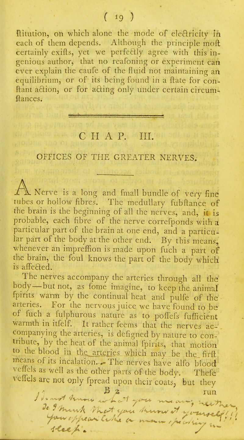 Hitution, on which alone the mode of eleQricky m each of them depends. Akhough the principle moft certainly exifts, yet we perfeftly agree with this in- genious author, that no reafoning or experiment can ever explain the caufe of the fluid not maintaining an equilibrium, or of its being found in a flate for con- ftant aftion, or for a8:ing only under certain circum- llances. CHAP. III. OFFICES OF THE GREATER NERVES. A Nerve is a long and fmall bundle of veiy fine tubes or hollow fibres. The medullary fubftance of the brain is the beginning of all the nerves, and, it is probable, each fibre of the nerve correfponds with a particular part of the brain at one end, and a particu- lar part of the body at the other end. By this means, whenever an imprefl^ion is made upon fuch a part of the brain, the foul knows the part of the body which! is affefted. The nerves accompany the arteries through all the body — but not, as fome imagine, to keep the animal fpirits warm by the continual heat and pulfe of the arteries. For the nervous juice we have found to be of fuch a fulphurous nature as to poffefs fufficient warmth in itfelf. It rather feems that the nerves ac- companying the arteries, is dcfigned by nature to con- tribute, by the heat of the animal fpirits, that motion to the blood in tlie arteries which may be the firft means of its incalation.^ The nerves have alfo blood veffcls as well as the other parts of the body. Thefe' vcflels arc not only fpread upon their coats, but they -vw/t yi^c^ yi^ yt-Xi^^y i r//.uc^ C^/i^ ^^^^ /AC w.. *'