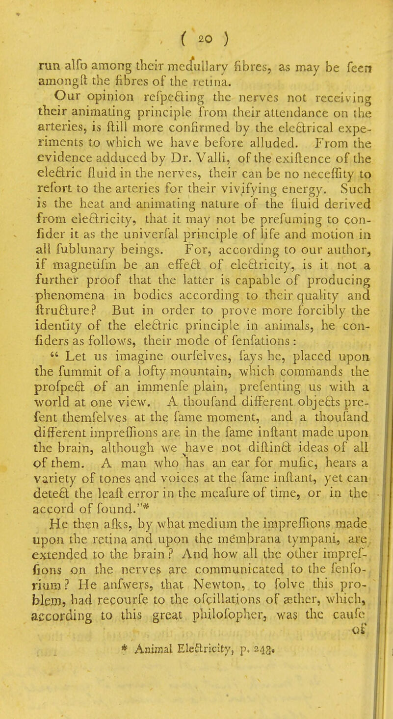 run alfo among their mecfullary fibres, as may be feen amongll the fibres of the retina. Our opinion refpefting the nerves not receiving their animating principle from their attendance on the arteries, is ftill more confirmed by the electrical expe- riments to which we have before alluded. From the evidence adduced by Dr. Valli, of the exiftence of the eleftric lluid in the nerves, their can be no neceffity to refort to the arteries for their vivifying energy. Such is the heat and animating nature of the fiuid derived from ele6lricity, that it may not be prefuming to con- fider it as the univerfal principle of life and motion in all fublunary beings. For, according to our author, if magnetifm be an effeft of ele6lricity, is it not a further proof that the latter is capable of producing phenomena in bodies according to their quality and ftrufture? But in order to prove more forcibly the identity of the eleftric principle in animals, he con- fiders as follows, their mode of fenfations :  Let us imagine ourfelves, fays he, placed upon the fummit of a lofty mountain, which commands the profpeft of an immenfe plain, prefenting us with a world at one view. A thoufand different objefts pre- fent themfelves at the fame moment, and a thoufand different imprelBons are in the fame inftant made upon the brain, althoudi we have not difhinft ideas of all of them. A man who has an ear for mufic, hears a variety of tones and voices at the fame inftant, yet can dete8: the leaft error in the meafure of time, or in the accord of found.* He then aflcs, by what medium the impreffions made upon the retina and upon the membrana tympani, are extended to the brain ? And how all the other impref- fions on the nerves are communicated to the fenfo- riura? He anfwers, that Newton, to folve this pro- blem, had recourfe to the ofcillations of aether, which, according to this great philofopher, was the caufc of * Animal Ele^riclty, p. 243,