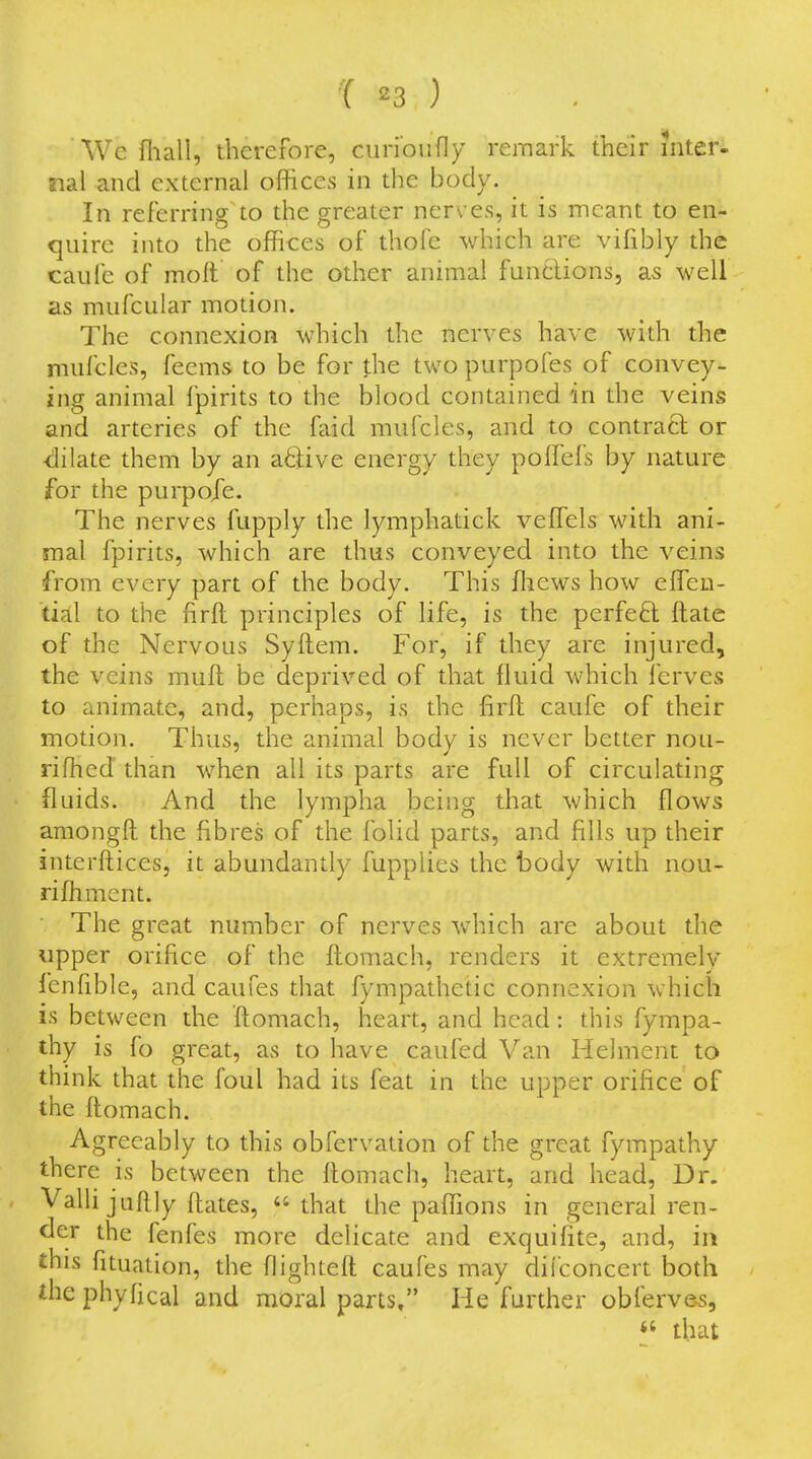 'Wc fhall, therefore, curioufly remark their inter- nal and external offices in the body. In referring to the greater nerves, it is meant to en- quire into the offices of thofe which are vifibly the caufe of moft of the other animal funtlions, as well as mufcular motion. The connexion which the nerves have with the mufcles, fecms to be for the two purpofes of convey- ing animal fpirits to the blood contained in the veins and arteries of the faid mufcles, and to contract or dilate them by an active energy they poflefs by nature for the purpo/e. The nerves fupply the lymphatick veffisls with ani- mal fpirits, which are thus conveyed into the veins from every part of the body. This ffiews how effisn- dal to the firft principles of life, is the perfeft ftatc of the Nervous Syftem. For, if they are injured, the veins muft be deprived of that fluid which ferves to animate, and, perhaps, is the firft caufe of their motion. Thus, the animal body is never better nou- riffied than when all its parts are full of circulating fluids. And the lympha being that which flows amongft the fibres of the folid parts, and fills up their interftices, it abundantly fupplies the body with nou- riffiment. The great number of nerves which are about the upper orifice of the ftomach, renders it extremely lenfible, and caufes that fympathetic connexion which is between the ftomach, heart, and head: this fympa- thy is fo great, as to have caufed Van Helment to think that the foul had its feat in the upper orifice of the ftomach. Agreeably to this obfervation of the great fympathy there is between the ftomach, heart, and head, Dr. Valli juftly ftates, that the paffions in general ren- der the fenfes more delicate and exquifite, and, in this fituation, the flighteft caufes may dii'concert both the phyfical and moral parts, He further obferves, that