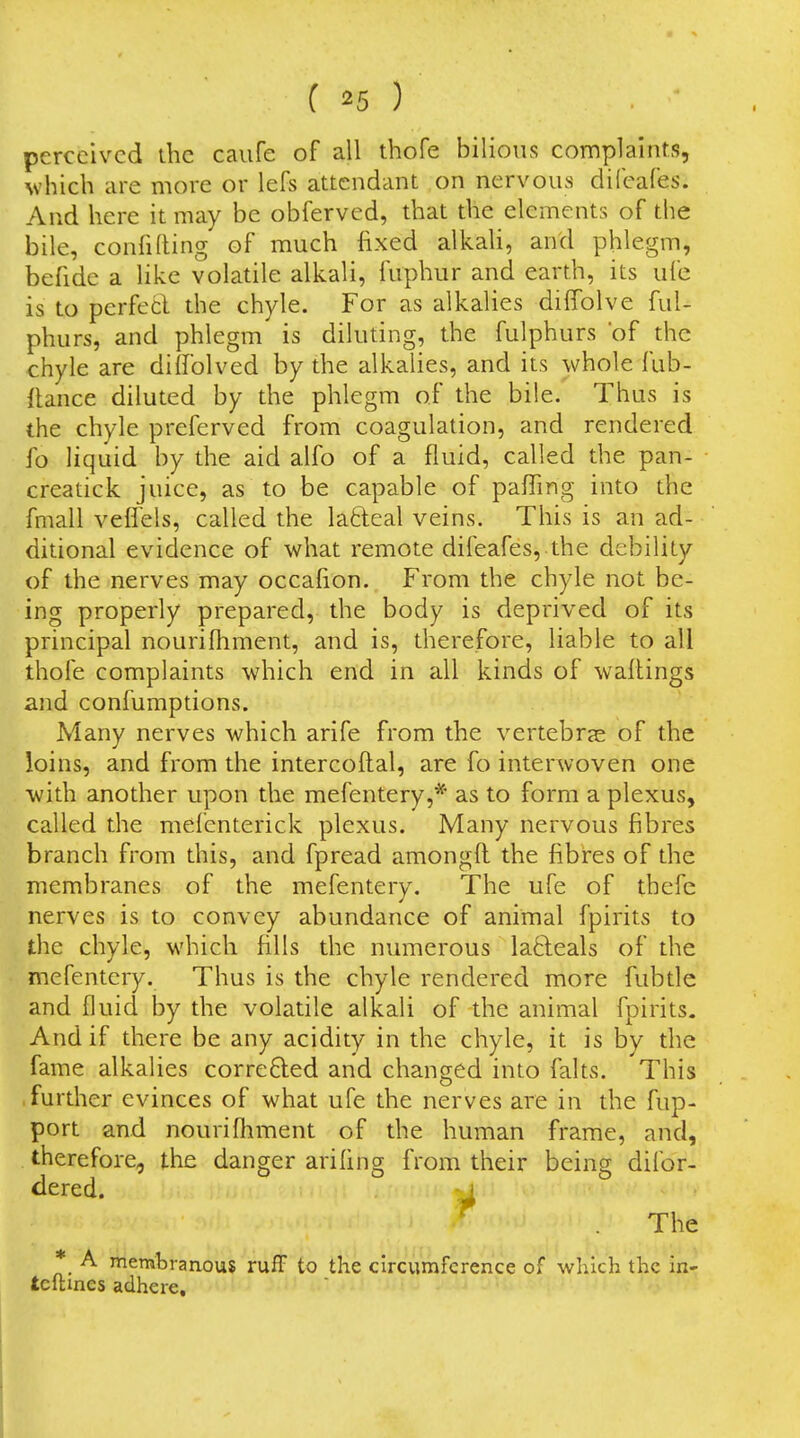 perceived ihc caiife of all thofe bilious complaitits, which are more or lefs attendant on nervous dil'cafes. And here it may be obferved, that the elements of the bile, confiding of much fixed alkah, and phlegm, befide a like volatile alkali, fuphur and earth, its ufe is to perfecl the chyle. For as alkalies dilTolve ful- phurs, and phlegm is diluting, the fulphurs of the chyle are dilfolved by the alkalies, and its whole fub- {tance diluted by the phlegm of the bile. Thus is the chyle preferved from coagulation, and rendered fo liquid by the aid alfo of a fluid, called the pan- creatick juice, as to be capable of pafling into the fmall veflels, called the lafteal veins. This is an ad- ditional evidence of what remote difeafes, the debility of the nerves may occafion. From the chyle not be- ing properly prepared, the body is deprived of its principal nourilhment, and is, therefore, liable to all thofe complaints which end in all kinds of waitings and confumptions. Many nerves which arife from the vertebras of the loins, and from the intercoftal, are fo interwoven one with another upon the mefentery,* as to form a plexus, called the mefenterick plexus. Many nervous fibres branch from this, and fpread amongft the fibres of the membranes of the mefentery. The ufe of thefc nerves is to convey abundance of animal fpirits to the chyle, which fills the numerous la6leals of the mefentery. Thus is the chyle rendered more fubtle and fluid by the volatile alkali of the animal fpirits. And if there be any acidity in the chyle, it is by the fame alkalies correfted and changed into falts. This further evinces of what ufe the nerves are in the fup- port and nourifliment of the human frame, and, therefore, the danger arifing from their being difor- dered. ^ The * A membranous ruff to the circumference of which the in- tcltines adhere.