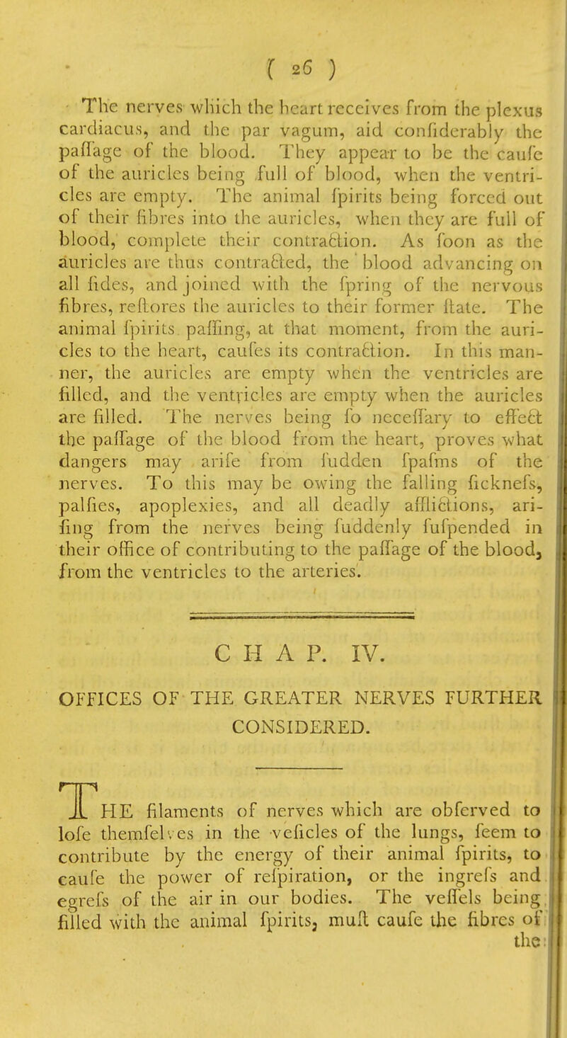 The nerves which the heart receives from the plexus cardiacus, and the par vagum, aid confidcrably the paflage of the blood. They appear to be the caufe of the auricles being full of blood, when the ventri- cles are empty. The animal fjpirits being forced out of their fibres into the auricles, when they are full of blood, complete their contraction. As foon as the auricles are thus contraBed, the ' blood advancing on alHides, and joined with the fpring of the nervous fibres, reftores the auricles to their former ftate. The animal fpirits paffing, at that moment, from the auri- cles to the heart, caufes its contratlion. In this man- ner, the auricles are empty when the ventricles are filled, and the ventvicles are empty when the auricles are filled. I'he nerves being fo neceffary to effect the paffage of the blood from the heart, proves what dangers may arife from i'udden fpafms of the nerves. To this may be owing the falling ficknefs, palfies, apoplexies, and all deadly afflictions, ari- sing from the nerves being fuddenly fufpended in their office of contributing to the paffage of the blood, from the ventricles to the arteries. CHAP. IV. OFFICES OF THE GREATER NERVES FURTHER CONSIDERED. T HE filaments of nerves which are obferved to lofe themfelves in the veficles of the lungs, feem to contribute by the energy of their animal fpirits, to caufe the power of refpiration, or the ingrefs and egrefs of the air in our bodies. The veffels being, filled with the animal fpirits, mufl caufe the fibres of the: