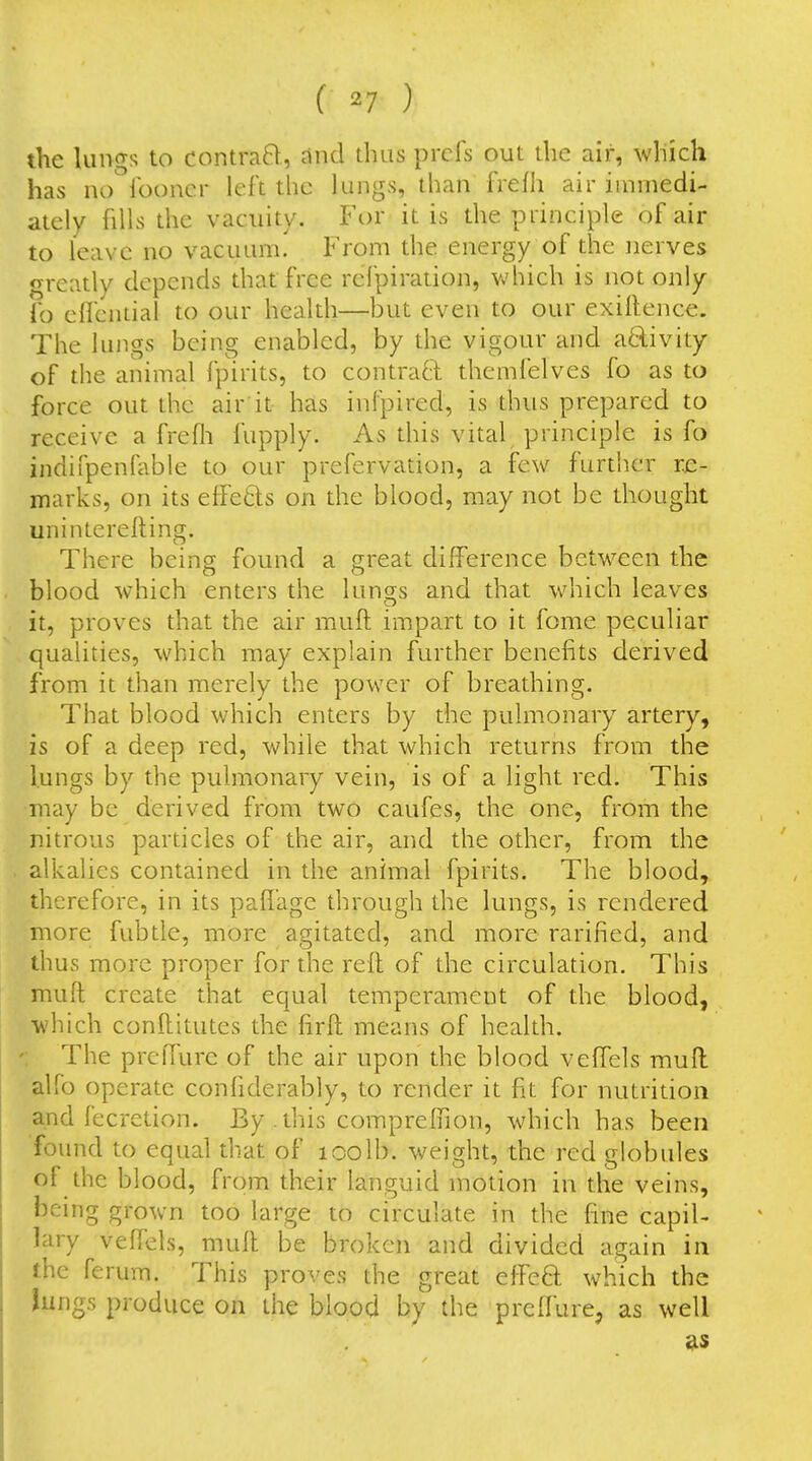 the lunf^s to contraB, and thus prcfs out the air, which has no'^lboncr left the lungs, than frefh air iinmedi- ately fills the vacuity. Fdi it is the principle of air to leave no vacuum. From the energy of the nerves greatly depends that free rcTpiration, which is not only lb elfcniial to our health—but even to our exillence. The lungs being enabled, by the vigour and a£livity of the animal fpirits, to contraQ: themfelves fo as to force out the air'it has infpired, is thus prepared to receive a frefli fupply. As this vital principle is fo indifpenfable to our prefervation, a few further re- marks, on its effects on the blood, may not be thought unintereRing. There being found a great difference between the blood which enters the lungs and that which leaves it, proves that the air muft impart to it fome peculiar qualities, which may explain further benefits derived from it than merely the power of breathing. That blood which enters by the pulmonary artery, is of a deep red, while that which returns from the lungs by the pulmonary vein, is of a light red. This may be derived from two caufes, the one, from the nitrous particles of the air, and the other, from the alkalies contained in the animal fpirits. The blood, therefore, in its pafl'age through the lungs, is rendered more fubtle, more agitated, and more rarified, and thus more proper for the reft of the circulation. This muft create that equal temperament of the blood, which conftitutes the firft means of health. The prefTure of the air upon the blood veffels muft alfo operate conhderably, to render it fit for nutrition and fecretion. By . this compreftion, which has been found to equal that of loolb. weight, the red globules of the blood, from their languid motion in the veins, being grown too large to circulate in the fine capil- lary veftels, muft be broken and divided again in the ferum. This proves the great effeft which the Jungs produce on the blood by the preffure, as well