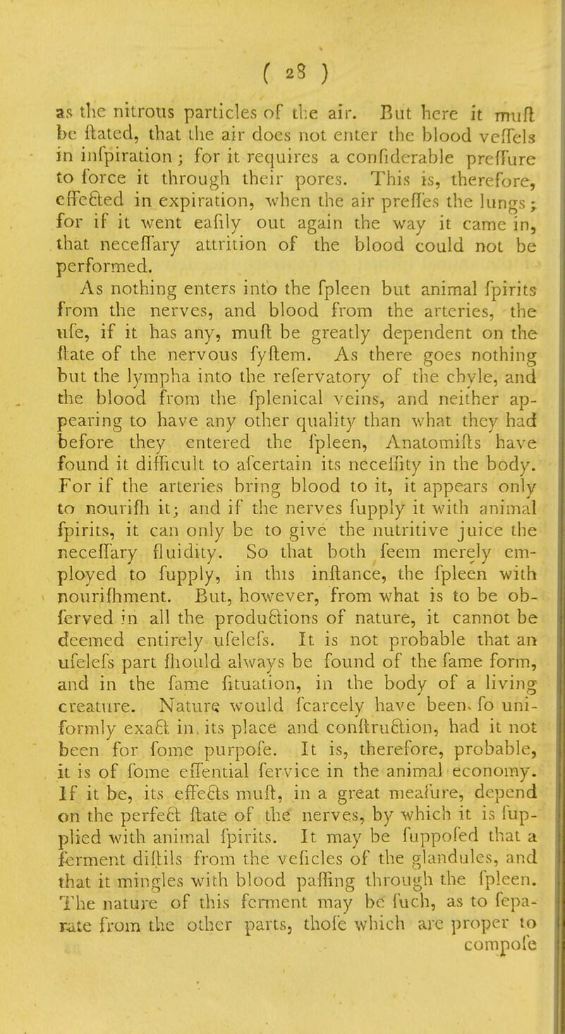 as the nitrons particles of the air. But here it mufl be ftated, that the air does not enter the blood vcfTels in infpiration ; for it requires a confiderable prcfTure to force it through their pores. This is, therefore, cffcfted in expiration, when the air prefles the lungs; for if it went eafily out again the way it came in, that neceflary attrition of the blood could not be performed. As nothing enters into the fpleen but animal fpirits from the nerves, and blood from the arteries, the life, if it has any, muft be greatly dependent on the ftate of the nervous fyftem. As there goes nothing but the lympha into the refervatory of the chyle, and the blood from the fplenical veins, and neither ap- pearing to have any other quality than what they had before they entered the fpleen, Anatomifls have found it difficult to afcertain its neceliity in the body. For if the arteries bring blood to it, it appears only to nourifli it; and if the nerves fupply it with animal fpirits, it can only be to give the nutritive juice the neceffary fluidity. So that both feem merely em- ployed to fupply, in this inftance, the fpleen with nourifhment. But, however, from what is to be ob- ferved in all the productions of nature, it cannot be deemed entirely ufelefs. It is not probable that an ufelefs part fliould always be found of the fame form, and in the fame fituation, in the body of a living creature. Nature would fcarceiy have been^ fo uni- formly exa6l in, its place and conftru6lion, had it not been for fome purpofe. It is, therefore, probable, it is of fome eiTential fervice in the animal economy. If it be, its effects mufl, in a great meal'ure, depend on the perfect flate of the nerves, by which it is fup- plied with animal fpirits. It may be fuppofed that a ferment diflils from the veficles of the glandules, and that it mingles with blood paffing through the fpleen. The nature of this ferment may be fuch, as to fepa- rate from the other parts, thofe which are proper to compofe
