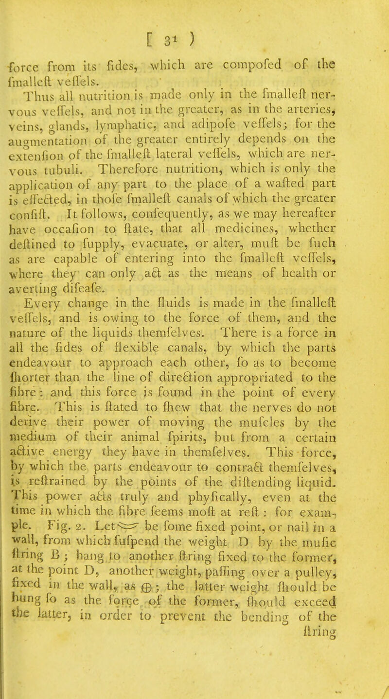 [ 3t ) force from its fides, which arc compofcd of the fmalleft vellels. Thus all nutrition is made only in the fmallcft ner- vous velfels, and not in the greater, as in the arteries, veins, glands, lymphatic, and adipofe velFels; for the augmentation of the greater entirely depends on the extenfion of the fmallefl lateral veffels, which are ner- vous tubuli. Therefore nutrition, which is only the application of any part to the place of a wafted part is effetled, in thole fmalleft canals of which the greater Gonfift. It follows, confequently, as we may hereafter have occafion to ftate, that all medicines, whether deftined to fupply, evacuate, or alter, muft be fuch as are capable of entering into the fmalleft veftels, where they can only aB; a^ the means of health or averting difeafe. Every change in the fluids is made in the fmalleft velfels, and is owing to the force of them, and the nature of the liquids themfelves. There is a force in all the fides of flexible canals, by which the parts endeavour to approach each other, fo as to become fliorter than the line of dire6lion appropriated to the fibre : and this force is found in the point of every fibre. This is ftated to fliew that the nerves do not derive their power of moving the mufcles by the medium of their animal fpirits, but from a certain ^ftive energy they have in themfelves. This-force, by which the parts endeavour to contraft themfelves, is reftrained by the points of the diftending liquid- This power a6ls truly and phyfically, even at the time in which the fibre feems moft at reft : for exam-, pie. Fig. 2. Lef^^r^ be fome fixed point, or nail in a wall, from which fufpcnd the weight D by the mufic firing B ; hang to another ftring fixed to the former, at the point D, another weight, paffing over a pulley, fixed in the wall, as 0; the latter weight ftiould be hung fo as the forGe,;<>f the former,, (liould exceed the latter, in order to prevent the bending of the ftring