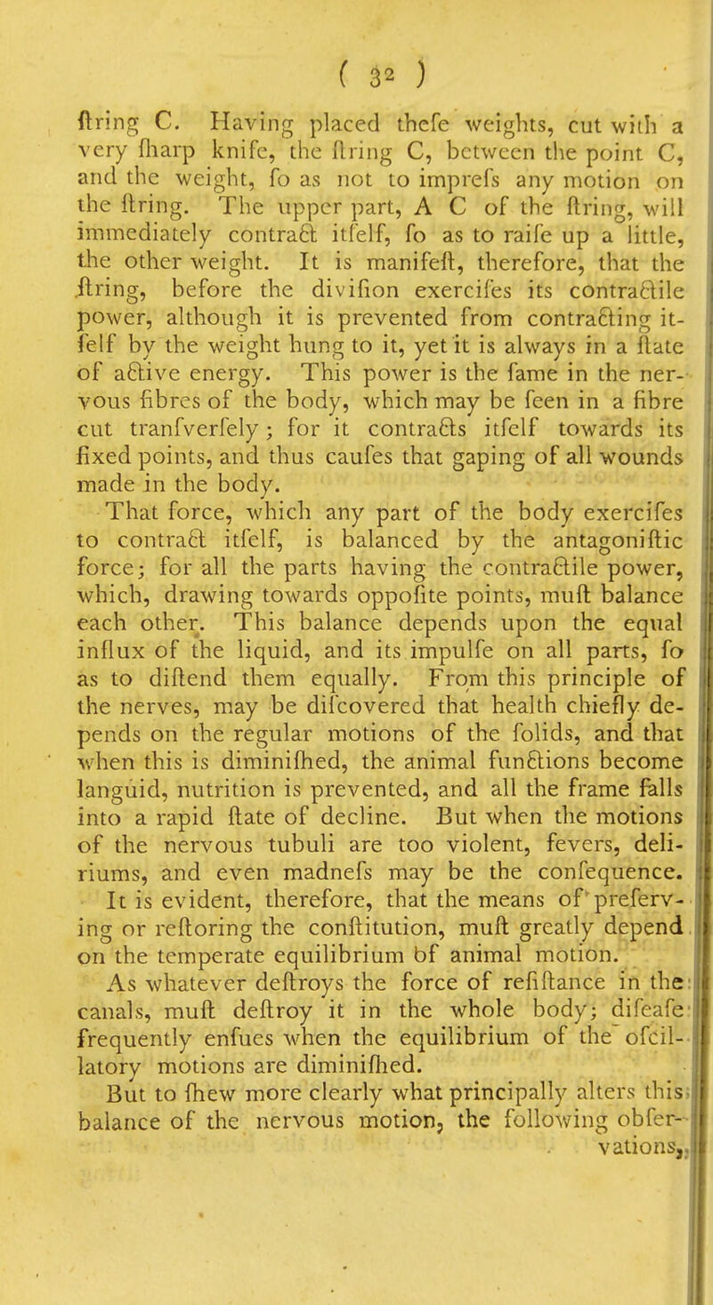 firing C. Having placed tbefe weights, cut with a very fliarp knife, the firing C, between tlie point C, and the weight, fo as not to imprefs any motion on the ftring. The upper part, A C of the ftring, will immediately contraft itfelf, fo as to raife up a little, the other weight. It is manifeft, therefore, that the .firing, before the divifion exercifes its contra6lile power, although it is prevented from contracting it- felf by the weight hung to it, yet it is always in a ftate of aftive energy. This power is the fame in the ner- vous fibres of the body, which may be feen in a fibre cut tranfverfely; for it contra6ls itfelf towards its fixed points, and thus caufes that gaping of all wounds made in the body. That force, which any part of the body exercifes to contra6t itfelf, is balanced by the antagoniftic force; for all the parts having the contraftile power, which, drawing towards oppofite points, mufl balance each other. This balance depends upon the equal influx of the liquid, and its impulfe on all parts, fo as to diflend them equally. From this principle of the nerves, may be difcovered that health chiefly de- pends on the regular motions of the folids, and that when this is diminifhed, the animal functions become languid, nutrition is prevented, and all the frame falls into a rapid flate of decline. But when the motions of the nervous tubuli are too violent, fevers, deli- riums, and even madnefs may be the confequence. It is evident, therefore, that the means of'preferv- ing or reftoring the conflitution, mufl greatly depend on the temperate equilibrium bf animal motion. As whatever deftroys the force of refiftance in the canals, mufl deflroy it in the whole body; difeafe; frequently enfues when the equilibrium of the ofcil-- latory motions are diminifhed. But to Ihew more clearly what principally alters this; balance of the nervous motion, the following obfer- vations,.