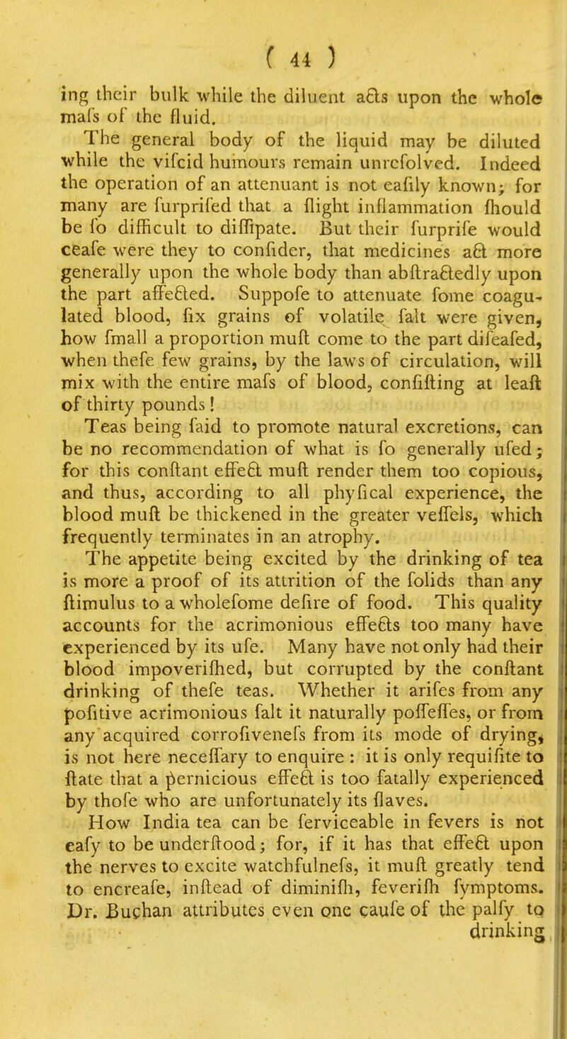 ing their bulk while the diluent afts upon the whole mafs of the fluid. The general body of the liquid may be diluted while the vifcid humours remain unrcfolved. Indeed the operation of an attenuant is not eafily known; for many are furprifed that a flight inflammation fliould be fo difficult to diffipate. But their furprife would ceafe were they to confider, that medicines aft more generally upon the whole body than abftraftedly upon the part affefted. Suppofe to attenuate fome coagu- lated blood, fix grains of volatile fait were given, how fmall a proportion mufl: come to the part difeafed, when thefe few grains, by the laws of circulation, will mix with the entire mafs of blood, confifting at leaft of thirty pounds! Teas being faid to promote natural excretions, can be no recommendation of what is fo generally ufed; for this conftant effeft. muft render them too copious, and thus, according to all phyfical experience, the blood muft be thickened in the greater veflels, which frequently terminates in an atrophy. The appetite being excited by the drinking of tea is more a proof of its attrition of the folids than any ftimulus to a wholefome defire of food. This quality accounts for the acrimonious effefts too many have experienced by its ufe. Many have not only had their blood impoveriflied, but corrupted by the conftant drinking of thefe teas. Whether it arifes from any pofitive acrimonious fait it naturally poffefles, or from any acquired corrofivenefs from its mode of drying, is not here neceflary to enquire : it is only requifite to ftate that a pernicious effeft is too fatally experienced by thofe who are unfortunately its flaves. How India tea can be ferviceable in fevers is not eafy to be underftood; for, if it has that effeO: upon the nerves to excite watchfulnefs, it muft greatly tend to encreafe, inftead of diminifli, feverifli fymptoms. Dr. JBuchan attributes even one caufe of the palfy to drinking