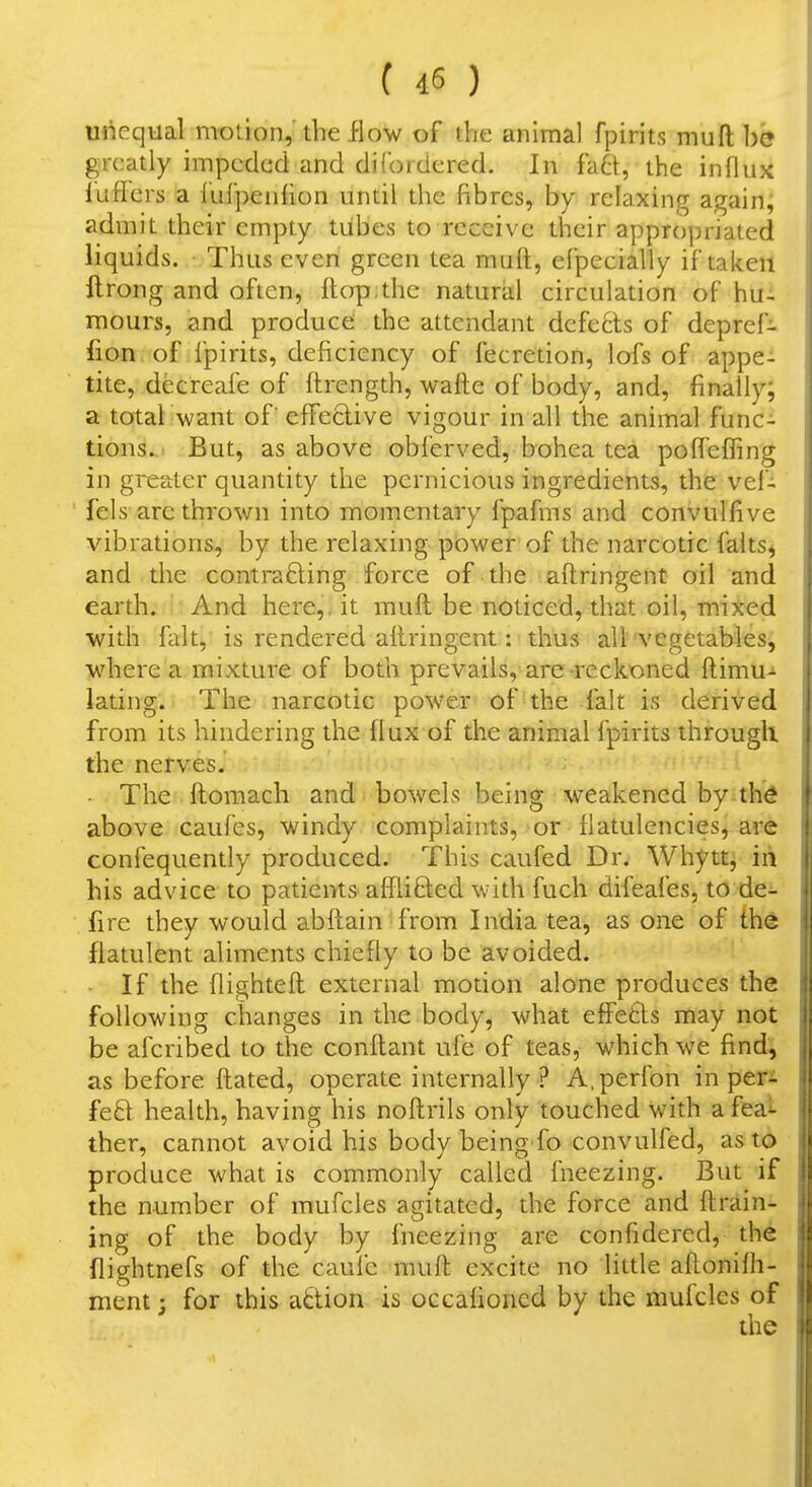 Unequal n-rotion, the flow of the animal fpirits muft he greatly impeded and di{'ordered. In fa6t, the influx fuffers a lulpeiilion until the fibres, by relaxing again; admit their empty tubes to receive their appro])riated liquids. Thus even green tea muft, efpecially if taken ftrong and often, ftop.the natural circulation of hu- mours, and produce the attendant defects of deprcf- fion of fpirits, deficiency of fecretion, lofs of appe- tite, decreafe of ftrength, watte of body, and, finally; a total want of' eflfeclive vigour in all the animal func- tions. But, as above obferved, bohea tea polfeffing in greater quantity the pernicious ingredients, the vef- fels are thrown into momentary fpafms and convulfive vibrations, by the relaxing power of the narcotic faltSj and the contrafting force of the attringent oil and earth. And here,, it muft be noticed, that oil, mixed with fait, is rendered aftringent: thus all vegetables, where a mixture of both prevails, are reckoned ftimu-^ iating. The narcotic power of the fait is derived from its hindering the flux of the animal fpirits through the nerves. - The ftomach and bowels being weakened by th^ above caufes, windy complaints, or flatulencies, are confequendy produced. This caufed Dr. Whytt, iii his advice to patients afflifted with fuch difeafes, to dei. fire they would abftain from India tea, as one of th^ flatulent aliments chiefly to be avoided. If the flighteft external motion alone produces the following changes in the body, what effetls may not be afcribed to the conftant ufe of teas, which we find^ as before ftated, operate internally? A.perfon in peri feft health, having his noftrils only touched with a feai ther, cannot avoid his body being fo convulfed, as to produce what is commonly called fneezing. But if the number of mufcles agitated, the force and ftrain^ ing of the body by fneezing are confidered, the flightnefs of the caufe muft excite no little aftonifh- nicnt; for this adion is occafioned by the mufcles of