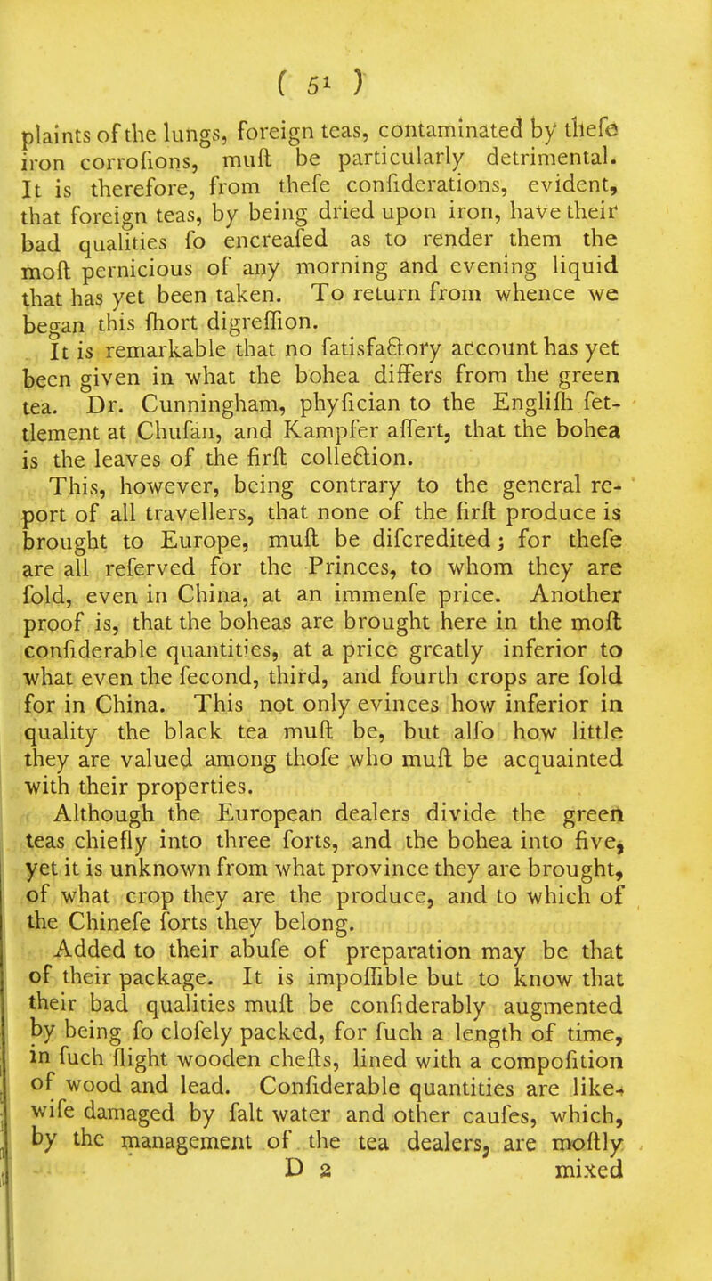 plaints of the lungs, foreign teas, contaminated by tllefe iron corrofions, muft be particularly detrimental* It is therefore, from thefe confiderations, evident, that foreign teas, by being dried upon iron, have their bad qualities fo encreafed as to render them the molt pernicious of any morning and evening liquid that has yet been taken. To return from whence we began this fhort digreffion. It is remarkable that no fatisfaftory account has yet been given in what the bohea differs from the green tea. Dr. Cunningham, phyfician to the Englifli fet- tlement at Chufan, and Kampfer aflert, that the bohea is the leaves of the firft coUeftion. This, however, being contrary to the general re- port of all travellers, that none of the firft produce is brought to Europe, muft be difcredited; for thefe are all referved for the Princes, to whom they are fold, even in China, at an immenfe price. Another proof is, that the boheas are brought here in the moft confiderable quantities, at a price greatly inferior to what even the fecond, third, and fourth crops are fold for in China. This not only evinces how inferior in quality the black tea muft be, but alfo how little they are valued among thofe who muft be acquainted with their properties. Although the European dealers divide the greeft teas chiefly into three forts, and the bohea into fivcj yet it is unknown from what province they are brought, of what crop they are the produce, and to which of the Chinefe forts they belong. Added to their abufe of preparation may be that of their package. It is impofTible but to know that their bad qualities muft be confiderably augmented by being fo clofely packed, for fuch a length of time, in fuch flight wooden chefts, lined with a compofition of- wood and lead. Confiderable quantities are like-^ wife damaged by fait water and other caufes, which, by the management of the tea dealers, are moftly D 2 mixed