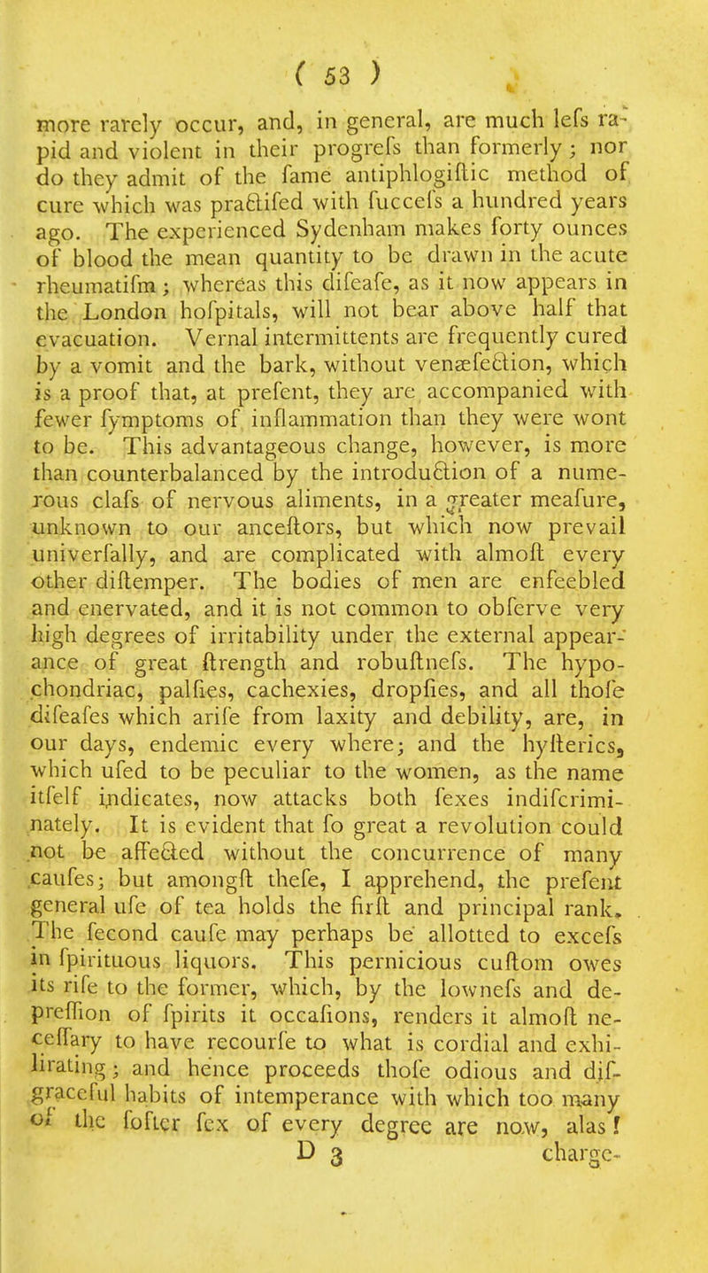 more rarely occur, and, in general, are much lefs ra- pid and violent in their progrefs than formerly; nor do they admit of the fame antiphlogiftic method of cure which was pra61ifed with fuccefs a hundred years ago. The experienced Sydenham makes forty ounces of blood the mean quantity to be drawn in the acute rheumatifm; whereas this difeafe, as it now appears in the^fLondon hofpitals, will not bear above half that evacuation. Vernal intermittents are frequently cured by a vomit and the bark, without vensefeftion, which is a proof that, at prefent, they are accompanied with fewer fymptoms of inflammation than they were wont to be. This advantageous change, however, is more than counterbalanced by the introduftion of a nume- rous clafs of nervous aliments, in a ^-reater meafure, unknown to our anceftors, but which now prevail univerfally, and are complicated with almoft every other diflemper. The bodies of men are enfeebled and enervated, and it is not common to obferve very high degrees of irritabihty under the external appear- ance of great ftrength and robuftnefs. The hypo- chondriac, palfies, cachexies, dropfies, and all thofe difeafes which arife from laxity and debility, are, in our days, endemic every where; and the hyllerics, which ufed to be peculiar to the women, as the name itfelf indicates, now attacks both fexes indifcrimi- nately. It is evident that fo great a revolution could not be afiPeCled without the concurrence of many caufes; but amongft thefe, I apprehend, the prefent general ufe of tea holds the firft and principal rank. The fecond caufe may perhaps be allotted to excefs in fpirituous liquors. This pernicious cuftom owes its rife to the former, which, by the lownefs and de- prefTion of fpirits it occafions, renders it almofl ne- celfary to have recourfe to what is cordial and exhi- lirating; and hence proceeds thofe odious and dif- graceful habits of intemperance with which too many ihc foRcr fcx of every degree are now, alas f D 3 charge-