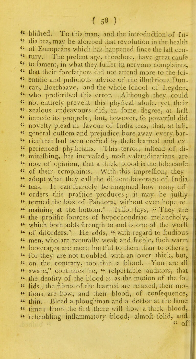 bliflicd. To this man, and ihe introdu6lion of In- ' dia tea, may be afcribcd that revolution in the heakh ' of Europeans which has happened fince the lail cen- ' tury. The prefent age, therefore, have great caul'e ' to lament, in what they fuffer irn nervous complaints, ' that their forefathers did not attend more to the fci- ' entific and judicious advice of the illuftrious Dun- ' can, Boerhaave, and the whole fchool of Leyden, * who profcribed this error. Although they could ' not entirely prevent this phyfical abufe, yet their ' zealous endeavours did, in fome degree, at firR ' impede its progrefs ; but, however, fo powerful did ' novelty plead in favour of India teas, that, at lafl, general cuilom and prejudice bore away every bar- ' rier that had been erefted by thefe learned and ex- ' perienced phyficians. This terror, inRead of di- ' minifhing, has increafed; moft valetudinarians are ' now of opinion, that a thick blood is the fole caufe ' of their complaints. With this imprefTion, they adopt what they call the diluent beverage of India ' teas. It can fcarcely be imagined how many dif- orders this praftice produces; it may be juftly ' termed the box of Pandora, without even hope re-. maining at the bottom. Tiffot fays, They.are ' the prolific fources of hypochondriac melancholy, which both adds ftrength to and is one of the worft of diforders. He adds,  with regard to ftudious men, who are naturally weak and feeble, fuch warm ' beverages are more hurtful to them than to others ; for they are not troubled with an over thick, but, on the contrary, too thin a blood. You are all aware, continues he,  refpeftable auditors, that * the denfity of the blood is as the motion of the fo- ' lids; the fibres of the learned are relaxed, their mo- tions are flow, and their blood, of confequence, thin. Bleed a ploughman and a dotlor at the fame time; from the firft there will flow a thick blood,. * rcfemblinff inflammatory blood, almoll folid, and. « or