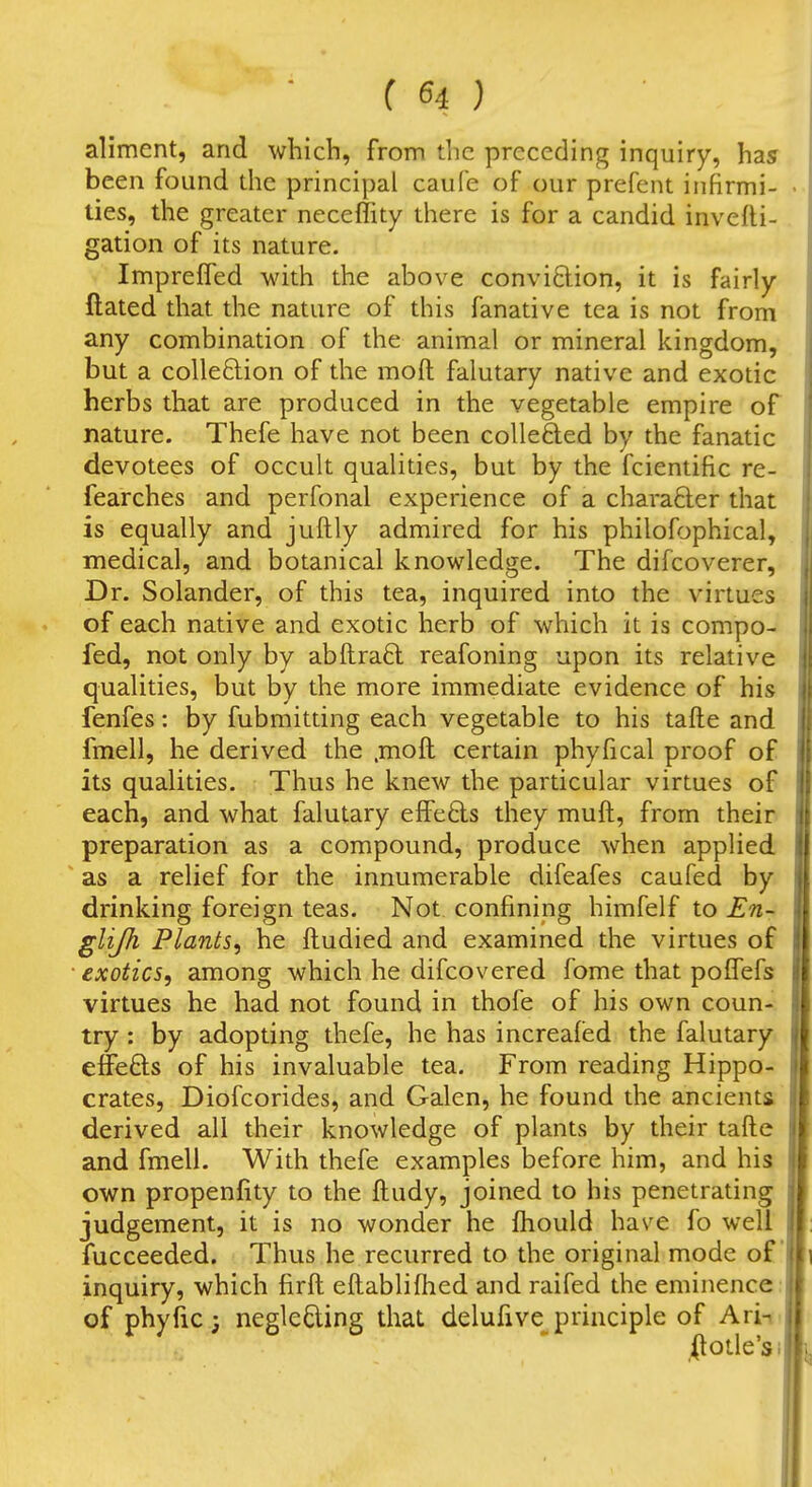 aliment, and which, from tlic preceding inquiry, has been found die principal caufe of our prefent infirmi- ties, the greater neceffity there is for a candid invefli- gation of its nature. Impreffed with the above conviftion, it is fairly ftated that the nature of this fanative tea is not from any combination of the animal or mineral kingdom, but a colle6lion of the moft falutary native and exotic herbs that are produced in the vegetable empire of nature. Thefe have not been collefted by the fanatic devotees of occult qualities, but by the fcientific re- fearches and perfonal experience of a charafter that is equally and juftly admired for his philofophical, medical, and botanical knowledge. The difcoverer. Dr. Solander, of this tea, inquired into the virtues of each native and exotic herb of which it is compo-^ fed, not only by abilraft reafoning upon its relative qualities, but by the more immediate evidence of his fenfes: by fubmitting each vegetable to his tafte and fmell, he derived the .moft certain phyfical proof of its qualities. Thus he knew the particular virtues of each, and what falutary elFe6ls they muft, from their preparation as a compound, produce when applied as a relief for the innumerable difeafes caufed by drinking foreign teas. Not confining himfelf to En- glijh Plants^ he ftudied and examined the virtues of exotics, among which he difcovered fome that pofTefs virtues he had not found in thofe of his own coun- try : by adopting thefe, he has increafed the falutary effeOis of his invaluable tea. From reading Hippo- crates, Diofcorides, and Galen, he found the ancient& derived all their knowledge of plants by their tafte and fmell. With thefe examples before him, and his own propenfity to the ftudy, joined to his penetrating judgement, it is no wonder he ftiould have fo well fucceeded. Thus he recurred to the original mode of inquiry, which firft eftabliftied and raifed the eminence: of phyfic; neglecting that delufive principle of Ari-i .(lotle'si